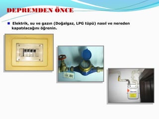 DEPREMDEN ÖNCE

 Elektrik, su ve gazın (Doğalgaz, LPG tüpü) nasıl ve nereden
 kapatılacağını öğrenin.
 