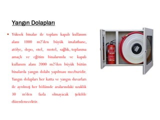 Yangın Dolapları
 Yüksek binalar ile toplam kapalı kullanım
alanı 1000 m2’den büyük imalathane,
atölye, depo, otel, motel, sağlık, toplanma
amaçlı ve eğitim binalarında ve kapalı
kullanım alanı 2000 m2’den büyük bütün
binalarda yangın dolabı yapılması mecburidir.
Yangın dolapları her katta ve yangın duvarları
ile ayrılmış her bölümde aralarındaki uzaklık
30 m'den fazla olmayacak şekilde
düzenlenecektir.
 