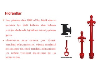 Hidrantlar
 İmar planlama alanı 5000 m2’den büyük olan ve
içerisinde her türlü kullanım alanı bulunan
yerleşim alanlarında dış hidrant sistemi yapılması
şarttır.
 HİDRANTLAR ARASI UZAKLIK ÇOK YÜKSEK
TEHLİKELİ BÖLGELERDE 50, YÜKSEK TEHLİKELİ
BÖLGELERDE 100, ORTA TEHLİKELİ BÖLGELERDE
125, DÜŞÜK TEHLİKELİ BÖLGELERDE İSE 150
METRE ALINIR.
 