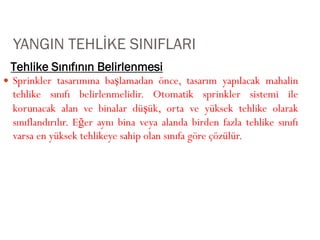 Tehlike Sınıfının Belirlenmesi
YANGIN TEHLİKE SINIFLARI
 Sprinkler tasarımına başlamadan önce, tasarım yapılacak mahalin
tehlike sınıfı belirlenmelidir. Otomatik sprinkler sistemi ile
korunacak alan ve binalar düşük, orta ve yüksek tehlike olarak
sınıflandırılır. Eğer aynı bina veya alanda birden fazla tehlike sınıfı
varsa en yüksek tehlikeye sahip olan sınıfa göre çözülür.
 