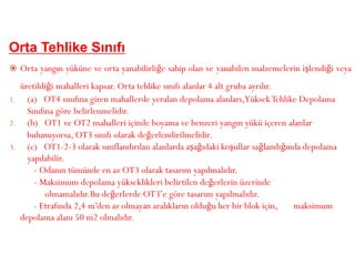 Orta Tehlike Sınıfı
 Orta yangın yüküne ve orta yanabilirliğe sahip olan ve yanabilen malzemelerin işlendiği veya
üretildiği mahalleri kapsar. Orta tehlike sınıfı alanlar 4 alt gruba ayrılır.
1. (a) OT4 sınıfına giren mahallerde yeralan depolama alanları,YüksekTehlike Depolama
Sınıfına göre belirlenmelidir.
2. (b) OT1 ve OT2 mahalleri içinde boyama ve benzeri yangın yükü içeren alanlar
bulunuyorsa, OT3 sınıfı olarak değerlendirilmelidir.
3. (c) OT1-2-3 olarak sınıflandırılan alanlarda aşağıdaki koşullar sağlandığında depolama
yapılabilir.
- Odanın tümünde en az OT3 olarak tasarım yapılmalıdır.
- Maksimum depolama yükseklikleri belirtilen değerlerin üzerinde
olmamalıdır.Bu değerlerde OT3’e göre tasarım yapılmalıdır.
- Etrafında 2,4 m’den az olmayan aralıkların olduğu her bir blok için, maksimum
depolama alanı 50 m2 olmalıdır.
 
