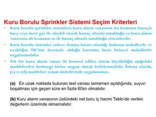 Kuru Borulu Sprinkler Sistemi Seçim Kriterleri
• Kuru borulu sprinkler sistemleri, kuru alarm vanasının üst kısmının basınçlı
hava veya inert gaz ile sürekli olarak basınç altında tutulduğu ve kuru alarm
vanasının alt kısmının su ile basınç altında tutulduğu sistemlerdir.
• Kuru borulu sistemler sadece donma hasarı olasılığı bulunan mahallerde ve
sıcaklığın 70C’nin üzerinde olduğu kurutma fırını benzeri mahallerde
uygulanmalıdır.
• Tek bir kuru alarm vanası ile kontrol edilen sistem büyüklüğü; aşağıdaki
maddelerden herhangi birine uygun olarak belirlenmelidir. İstisna olarak,
(c) ve (d) maddeleri yaşam ünitelerinde uygulanamaz.
(a) En uzak noktada bulunan test vanası tamamen açıldığında, suyun
boşalması için geçen süre en fazla 60sn olmalıdır.
(b) Kuru alarm vanasının üstündeki net boru iç hacmi Tablo’de verilen
değerlerin üzerinde olmamalıdır.
 