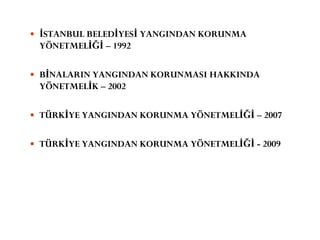  İSTANBUL BELEDİYESİ YANGINDAN KORUNMA
YÖNETMELİĞİ – 1992
 BİNALARIN YANGINDAN KORUNMASI HAKKINDA
YÖNETMELİK – 2002
 TÜRKİYE YANGINDAN KORUNMA YÖNETMELİĞİ – 2007
 TÜRKİYE YANGINDAN KORUNMA YÖNETMELİĞİ - 2009
 