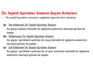 Ön Tepkili Sprinkler Sistemi Seçim Kriterleri
• Ön tepkili sprinkler sistemleri aşağıdaki tiplerden biri olmalıdır.
(a) Tek Kilitlemeli Ön Tepkili Sprinkler Sistemi
Su geçişi sadece otomatik bir algılama sisteminin devreye girmesi ile
başlar.
(b) Kilitlemesiz Ön Tepkili Sprinkler Sistemi
Su geçişi sprinklerin açılması ile veya otomatik bir algılama sisteminin
devreye girmesi ile başlar.
(c) Çift Kilitlemeli Ön Tepkili Sprinkler Sistemi
Su geçişi sprinklerin açılması ile ve aynı zamanda otomatik bir algılama
sisteminin devreye girmesi ile başlar.
 