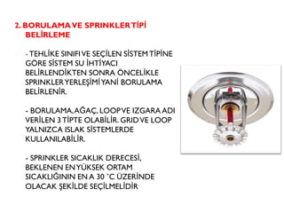 2. BORULAMAVE SPRINKLERTİPİ
BELİRLEME
- TEHLİKE SINIFIVE SEÇİLEN SİSTEMTİPİNE
GÖRE SİSTEM SU İHTİYACI
BELİRLENDİKTEN SONRA ÖNCELİKLE
SPRINKLERYERLEŞİMİYANİ BORULAMA
BELİRLENİR.
- BORULAMA,AĞAÇ, LOOPVE IZGARA ADI
VERİLEN 3TİPTE OLABİLİR. GRIDVE LOOP
YALNIZCA ISLAK SİSTEMLERDE
KULLANILABİLİR.
- SPRINKLER SICAKLIK DERECESİ,
BEKLENEN ENYÜKSEK ORTAM
SICAKLIĞININ EN A 30 ˚C ÜZERİNDE
OLACAK ŞEKİLDE SEÇİLMELİDİR
 