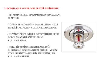 3. BORULAMAVE SPRINKLERTİPİ BELİRLEME
- BIR SPRINKLERIN MAKSIMUM KORUMAALANı
21 M2’DIR.
-YÜKSEKTEHLİKE SINIFI MAHALLERDE HIZLI
TEPKİLİ SPRİNKLER KULLANILMAMALIDIR.
- DUVARTİPİ SPRİNKLER ORTATEHLİKE SINIFI
DEPOLAMAYAPILANYERLERDE
KULLANILAMAZ.
- KURUTİP SPRİNKLER KULLANILDIĞI
DURUMLAR DIŞINDA KURU BORULUVE ÖN
ETKİLİTESİSATLARDA DİKTİP SPRİNKLER
KULLANILMALIDIR.
 