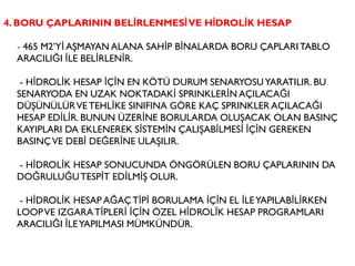 4. BORU ÇAPLARININ BELİRLENMESİVE HİDROLİK HESAP
- 465 M2’Yİ AŞMAYAN ALANA SAHİP BİNALARDA BORU ÇAPLARITABLO
ARACILIĞI İLE BELİRLENİR.
- HİDROLİK HESAP İÇİN EN KÖTÜ DURUM SENARYOSUYARATILIR. BU
SENARYODA EN UZAK NOKTADAKİ SPRINKLERİN AÇILACAĞI
DÜŞÜNÜLÜRVE TEHLİKE SINIFINA GÖRE KAÇ SPRINKLER AÇILACAĞI
HESAP EDİLİR. BUNUN ÜZERİNE BORULARDA OLUŞACAK OLAN BASINÇ
KAYIPLARI DA EKLENEREK SİSTEMİN ÇALIŞABİLMESİ İÇİN GEREKEN
BASINÇVE DEBİ DEĞERİNE ULAŞILIR.
- HİDROLİK HESAP SONUCUNDA ÖNGÖRÜLEN BORU ÇAPLARININ DA
DOĞRULUĞUTESPİT EDİLMİŞ OLUR.
- HİDROLİK HESAP AĞAÇTİPİ BORULAMA İÇİN EL İLEYAPILABİLİRKEN
LOOPVE IZGARATİPLERİ İÇİN ÖZEL HİDROLİK HESAP PROGRAMLARI
ARACILIĞI İLEYAPILMASI MÜMKÜNDÜR.
 
