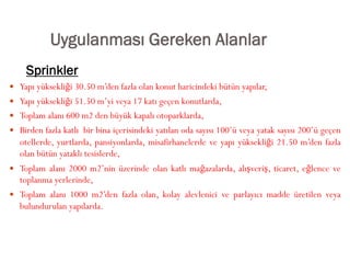 Uygulanması Gereken Alanlar
 Yapı yüksekliği 30.50 m’den fazla olan konut haricindeki bütün yapılar,
 Yapı yüksekliği 51.50 m’yi veya 17 katı geçen konutlarda,
 Toplam alanı 600 m2 den büyük kapalı otoparklarda,
 Birden fazla katlı bir bina içerisindeki yatılan oda sayısı 100’ü veya yatak sayısı 200’ü geçen
otellerde, yurtlarda, pansiyonlarda, misafirhanelerde ve yapı yüksekliği 21.50 m’den fazla
olan bütün yataklı tesislerde,
 Toplam alanı 2000 m2’nin üzerinde olan katlı mağazalarda, alışveriş, ticaret, eğlence ve
toplanma yerlerinde,
 Toplam alanı 1000 m2’den fazla olan, kolay alevlenici ve parlayıcı madde üretilen veya
bulundurulan yapılarda.
Sprinkler
 
