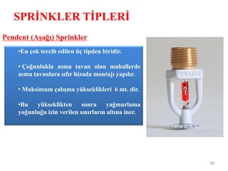 SPRİNKLER TİPLERİ
58
Pendent (Aşağı) Sprinkler
•En çok tercih edilen üç tipden biridir.
• Çoğunlukla asma tavan olan mahallerde
asma tavanlara sıfır hizada montajı yapılır.
• Maksimum çalışma yükseklikleri 6 mt. dir.
•Bu yükseklikten sonra yağmurlama
yoğunluğu izin verilen sınırların altına iner.
 