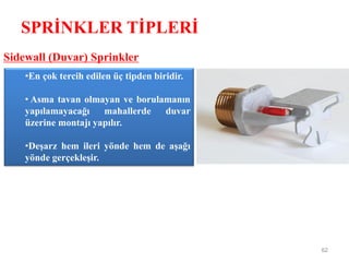 SPRİNKLER TİPLERİ
62
Sidewall (Duvar) Sprinkler
•En çok tercih edilen üç tipden biridir.
• Asma tavan olmayan ve borulamanın
yapılamayacağı mahallerde duvar
üzerine montajı yapılır.
•Deşarz hem ileri yönde hem de aşağı
yönde gerçekleşir.
 