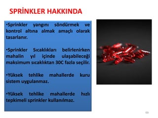 SPRİNKLER HAKKINDA
69
•Sprinkler yangını söndürmek ve
kontrol altına almak amaçlı olarak
tasarlanır.
•Sprinkler Sıcaklıkları belirlenirken
mahalin yıl içinde ulaşabileceği
maksimum sıcaklıktan 30C fazla seçilir.
•Yüksek tehlike mahallerde kuru
sistem uygulanmaz.
•Yüksek tehlike mahallerde hızlı
tepkimeli sprinkler kullanılmaz.
 