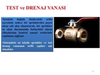 TEST ve DRENAJ VANASI
71
•İçindeki değişik ölçülerdeki oriﬁs
sayesinde sadece bir sprinklerden geçen
akışa eşit akış oluşturarak, bir sprinkler
su akışı durumunda hatlardaki alarm
cihazlarının kontrol amaçlı testlerinin
yapılması sağlanır.
•Sistemdeki en küçük sprinkler ve test
drenaj vanasının orifis çapları eşit
olmalıdır.
 