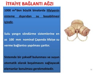 İTFAİYE BAĞLANTI AĞZI
76
1000 m2’den büyük binalarda itfaiyenin
sisteme dışarıdan su basabilmesi
içindir,
Sulu yangın söndürme sistemlerine en
az 100 mm nominal Çapında itfaiye su
verme bağlantısı yapılması şarttır.
Sistemde bir çekvalf bulunması ve suyun
otomatik olarak boşalmasını sağlayacak
elemanlar konulması gerekmektedir.
 