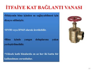 İTFAİYE KAT BAĞLANTI VANASI
77
•İtfaiyenin bina içinden su sağlayabilmesi için
dizayn edilmiştir.
•DN50 veya DN65 olarak üretilebilir.
•Bina içinde yangın dolaplarına yakın
yerleştirilmelidir.
•Yüksek katlı binalarda en az her iki katta bir
kullanılması zorunludur.
 