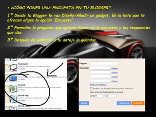 • ¿CÓMO PONER UNA ENCUESTA EN TU BLOGGER?
1º Desde tu Blogger te vas Diseño>Añadir un gadget. En la lista que te
ofrecen eliges la opción “Encuesta”.
2º Formulas la pregunta que quieres hacer en la encuesta y las respuestas
que das.
3º Después de editarla a tu antojo la guardas.
 