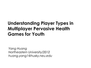 Computer/Human Interaction          Spring 2013




    Understanding Player Types in
    Multiplayer Pervasive Health
    Games for Youth


    Yang Huang
    Northeastern University/2012
    huang.yang1@husky.neu.edu


Northeastern University                    1
 