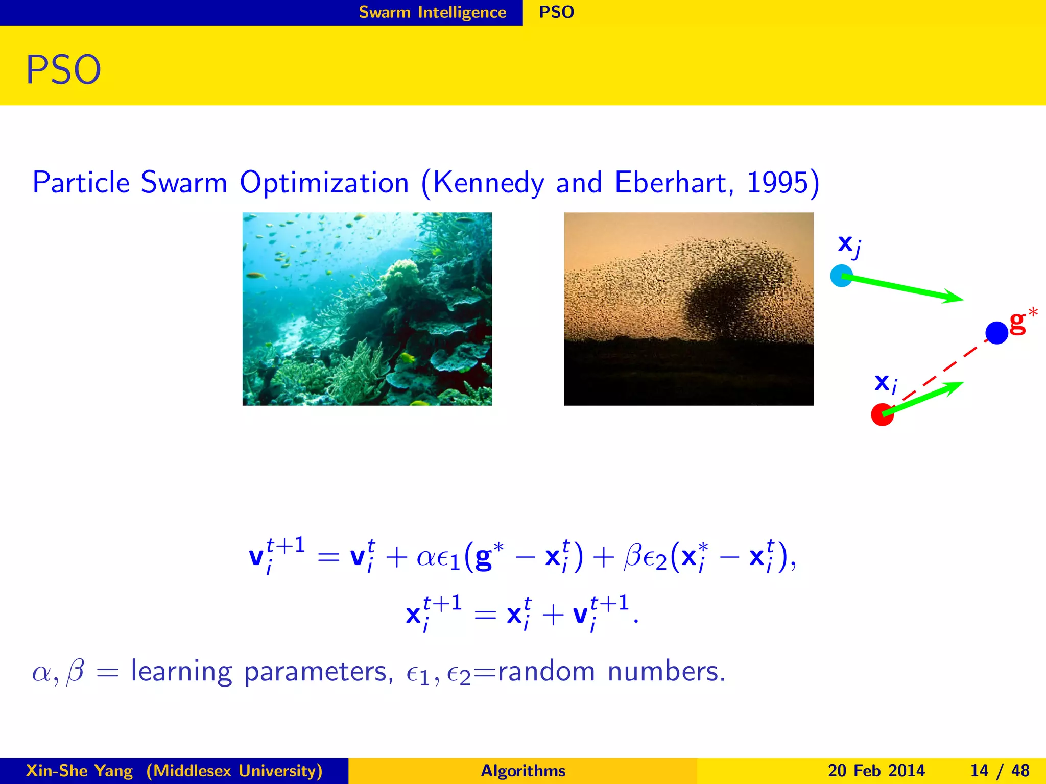 Swarm Intelligence

PSO

PSO
Particle Swarm Optimization (Kennedy and Eberhart, 1995)
xj
g∗
xi

vt+1 = vt + αǫ1 (g∗ − xt ) + βǫ2 (x∗ − xt ),
i
i
i
i
i
xt+1 = xt + vt+1 .
i
i
i
α, β = learning parameters, ǫ1 , ǫ2 =random numbers.
Xin-She Yang (Middlesex University)

Algorithms

20 Feb 2014

14 / 48

 