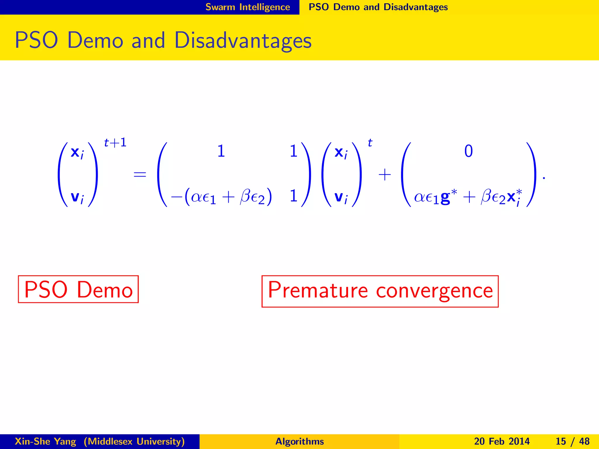 Swarm Intelligence

PSO Demo and Disadvantages

PSO Demo and Disadvantages




xi
vi

t+1




=

1

1

−(αǫ1 + βǫ2 ) 1

PSO Demo

Xin-She Yang (Middlesex University)




xi
vi

t



 +



0
αǫ1

g∗

+

βǫ2 x∗
i

.

Premature convergence

Algorithms

20 Feb 2014

15 / 48

 
