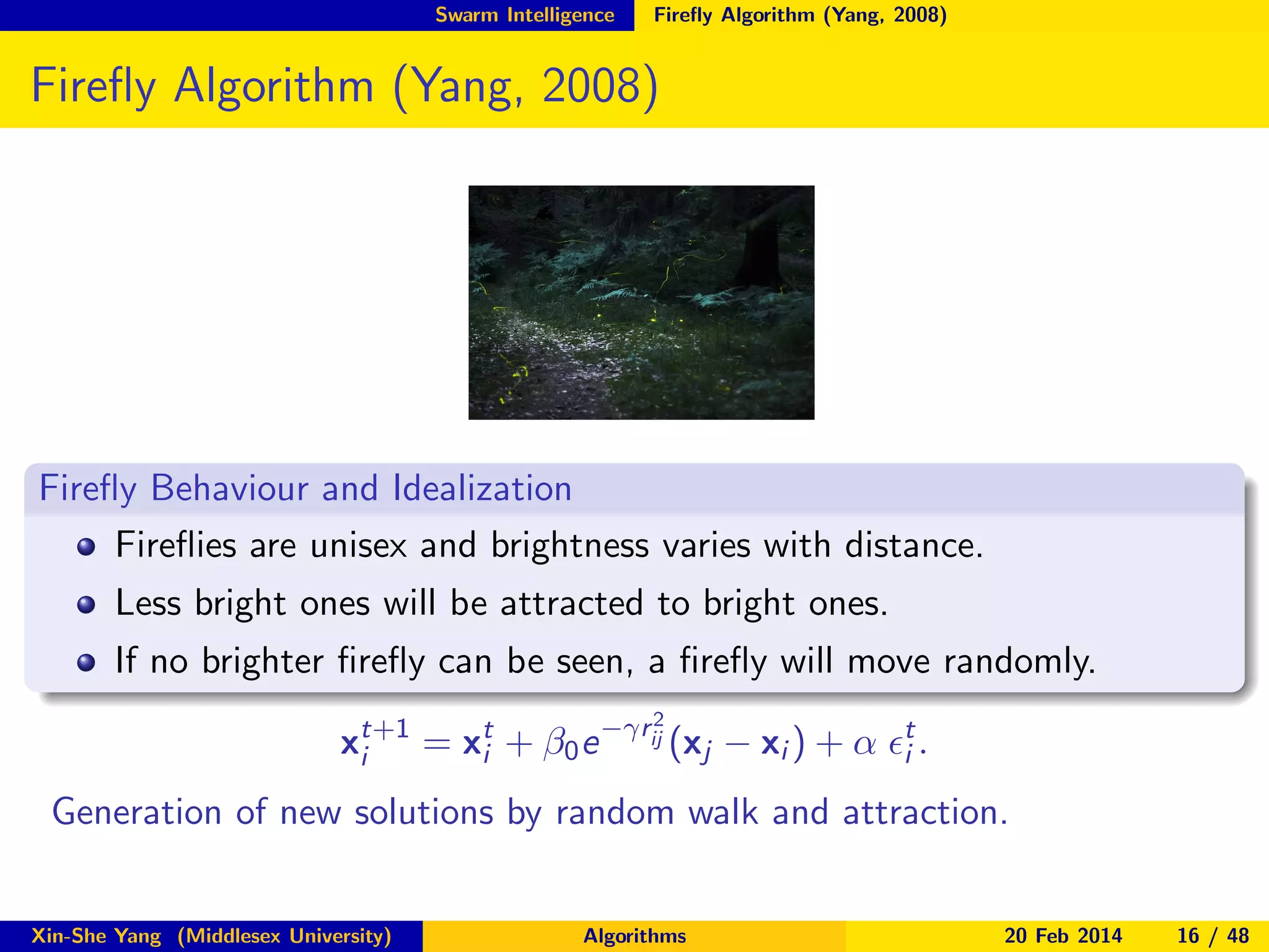 Swarm Intelligence

Fireﬂy Algorithm (Yang, 2008)

Fireﬂy Algorithm (Yang, 2008)

Fireﬂy Behaviour and Idealization
Fireﬂies are unisex and brightness varies with distance.
Less bright ones will be attracted to bright ones.
If no brighter ﬁreﬂy can be seen, a ﬁreﬂy will move randomly.
2

xt+1 = xt + β0 e −γrij (xj − xi ) + α ǫt .
i
i
i
Generation of new solutions by random walk and attraction.
Xin-She Yang (Middlesex University)

Algorithms

20 Feb 2014

16 / 48

 