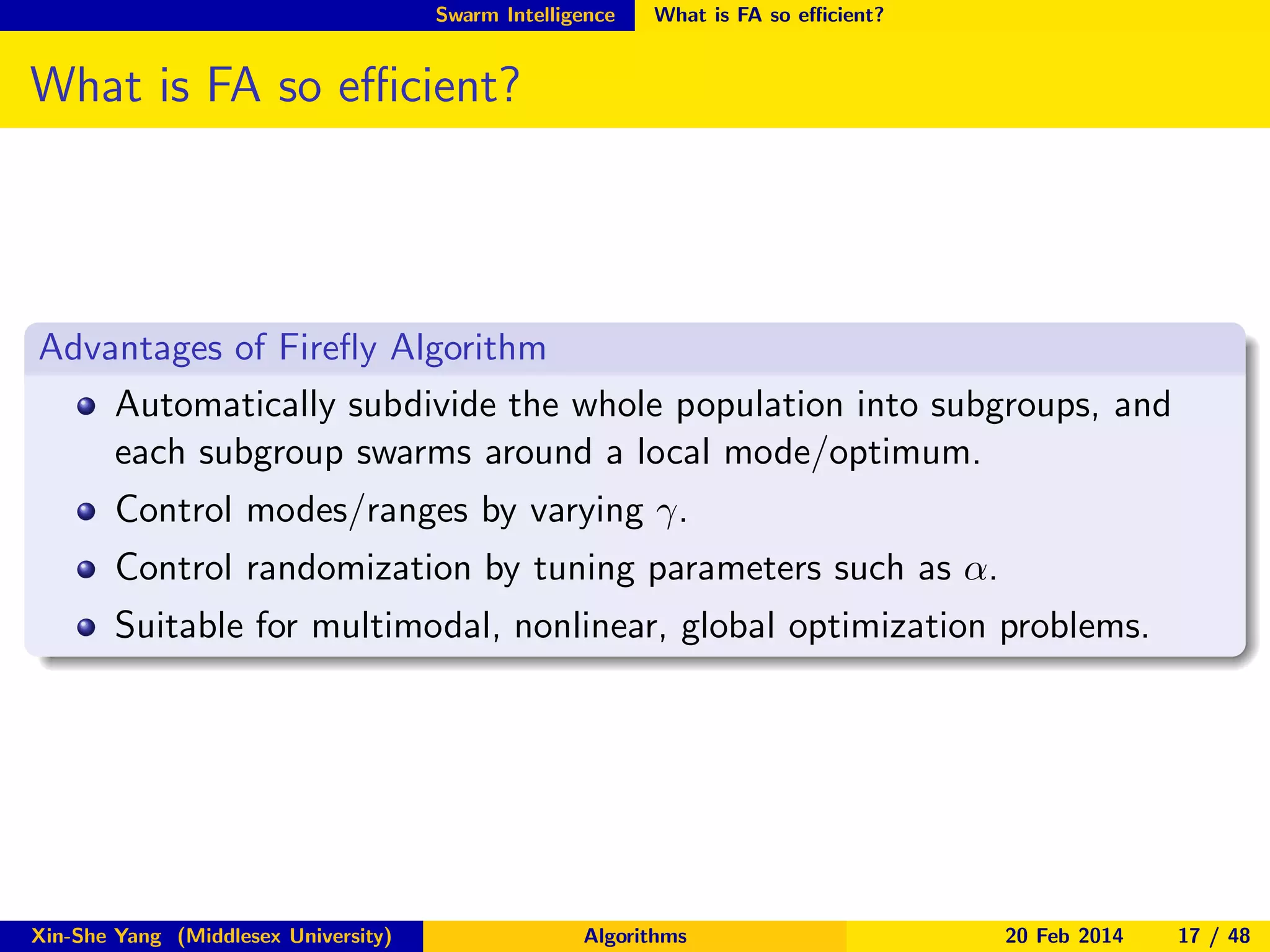 Swarm Intelligence

What is FA so eﬃcient?

What is FA so eﬃcient?

Advantages of Fireﬂy Algorithm
Automatically subdivide the whole population into subgroups, and
each subgroup swarms around a local mode/optimum.
Control modes/ranges by varying γ.
Control randomization by tuning parameters such as α.
Suitable for multimodal, nonlinear, global optimization problems.

Xin-She Yang (Middlesex University)

Algorithms

20 Feb 2014

17 / 48

 