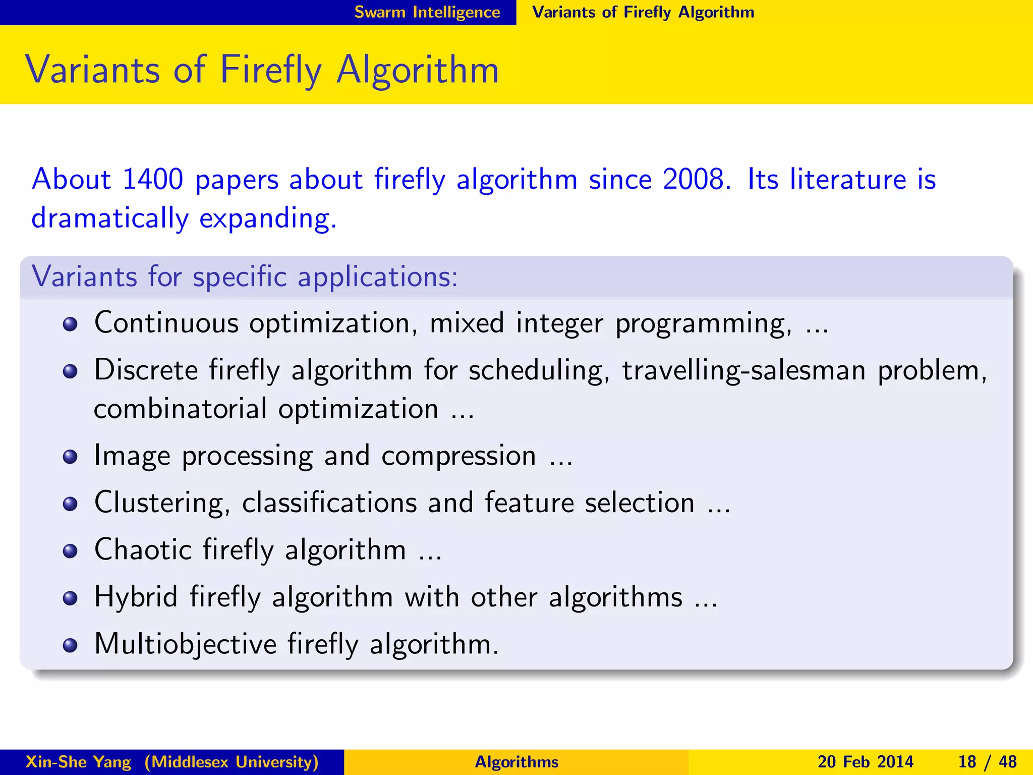 Swarm Intelligence

Variants of Fireﬂy Algorithm

Variants of Fireﬂy Algorithm
About 1400 papers about ﬁreﬂy algorithm since 2008. Its literature is
dramatically expanding.
Variants for speciﬁc applications:
Continuous optimization, mixed integer programming, ...
Discrete ﬁreﬂy algorithm for scheduling, travelling-salesman problem,
combinatorial optimization ...
Image processing and compression ...
Clustering, classiﬁcations and feature selection ...
Chaotic ﬁreﬂy algorithm ...
Hybrid ﬁreﬂy algorithm with other algorithms ...
Multiobjective ﬁreﬂy algorithm.

Xin-She Yang (Middlesex University)

Algorithms

20 Feb 2014

18 / 48

 