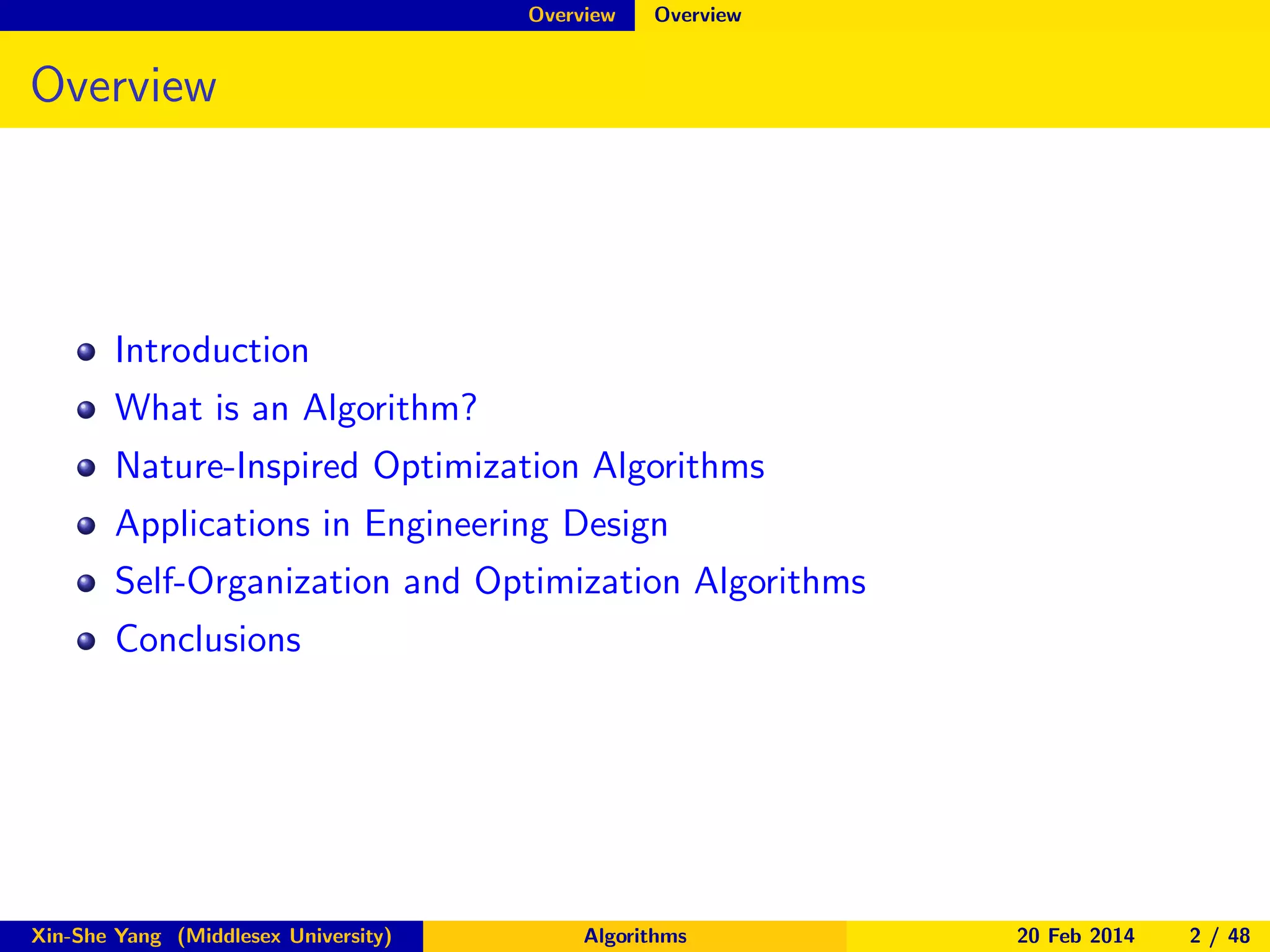 Overview

Overview

Overview

Introduction
What is an Algorithm?
Nature-Inspired Optimization Algorithms
Applications in Engineering Design
Self-Organization and Optimization Algorithms
Conclusions

Xin-She Yang (Middlesex University)

Algorithms

20 Feb 2014

2 / 48

 