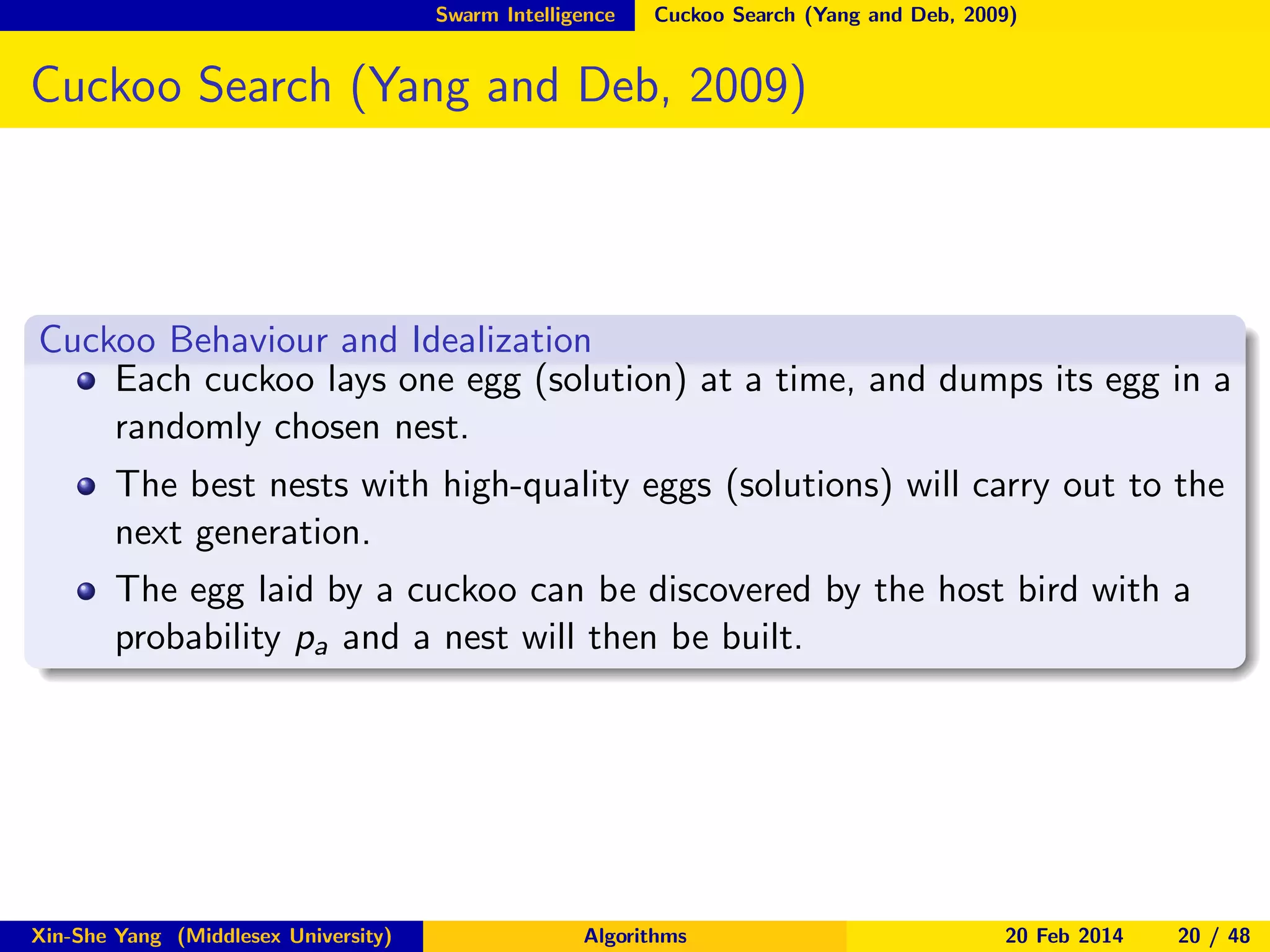 Swarm Intelligence

Cuckoo Search (Yang and Deb, 2009)

Cuckoo Search (Yang and Deb, 2009)

Cuckoo Behaviour and Idealization
Each cuckoo lays one egg (solution) at a time, and dumps its egg in a
randomly chosen nest.
The best nests with high-quality eggs (solutions) will carry out to the
next generation.
The egg laid by a cuckoo can be discovered by the host bird with a
probability pa and a nest will then be built.

Xin-She Yang (Middlesex University)

Algorithms

20 Feb 2014

20 / 48

 