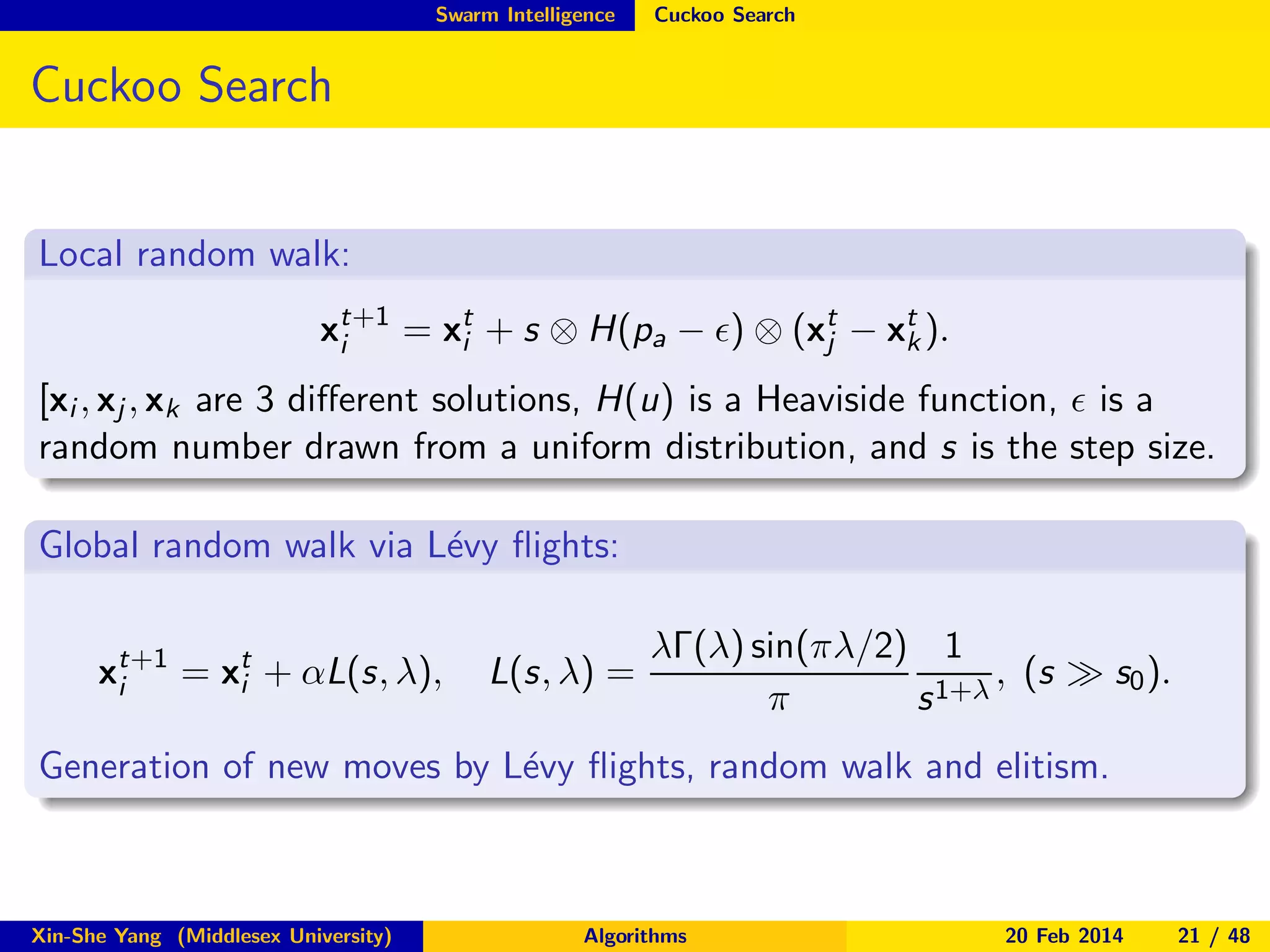 Swarm Intelligence

Cuckoo Search

Cuckoo Search
Local random walk:
xt+1 = xt + s ⊗ H(pa − ǫ) ⊗ (xt − xt ).
k
i
j
i
[xi , xj , xk are 3 diﬀerent solutions, H(u) is a Heaviside function, ǫ is a
random number drawn from a uniform distribution, and s is the step size.
Global random walk via L´vy ﬂights:
e
xt+1 = xt + αL(s, λ),
i
i

L(s, λ) =

λΓ(λ) sin(πλ/2) 1
, (s ≫ s0 ).
π
s 1+λ

Generation of new moves by L´vy ﬂights, random walk and elitism.
e

Xin-She Yang (Middlesex University)

Algorithms

20 Feb 2014

21 / 48

 