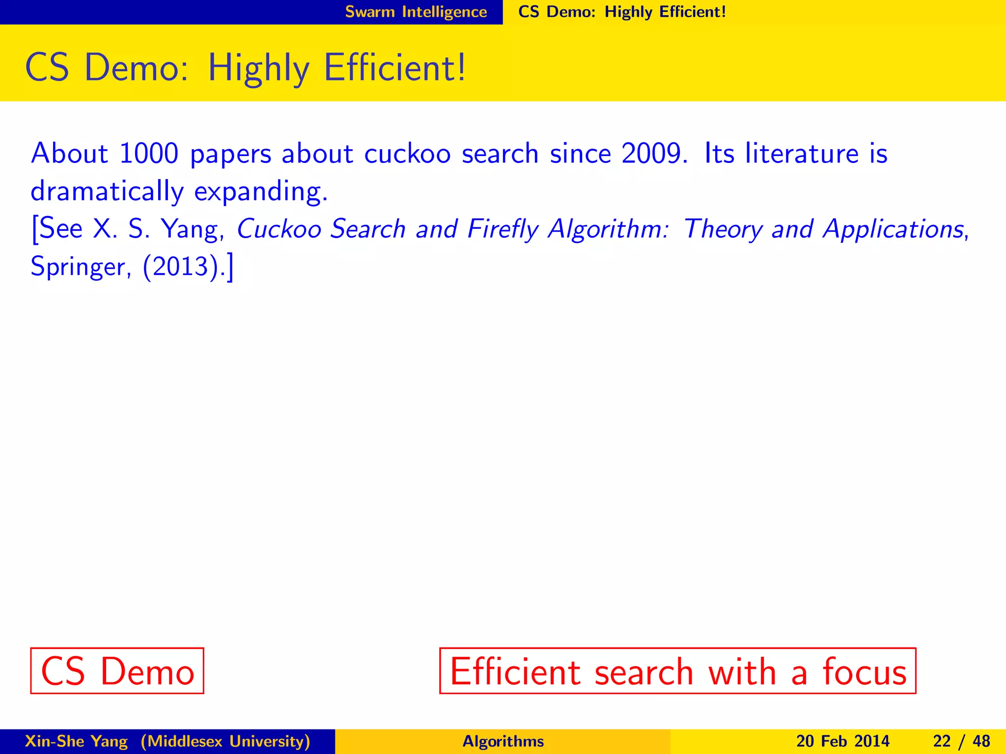Swarm Intelligence

CS Demo: Highly Eﬃcient!

CS Demo: Highly Eﬃcient!
About 1000 papers about cuckoo search since 2009. Its literature is
dramatically expanding.
[See X. S. Yang, Cuckoo Search and Fireﬂy Algorithm: Theory and Applications,
Springer, (2013).]

CS Demo
Xin-She Yang (Middlesex University)

Eﬃcient search with a focus
Algorithms

20 Feb 2014

22 / 48

 