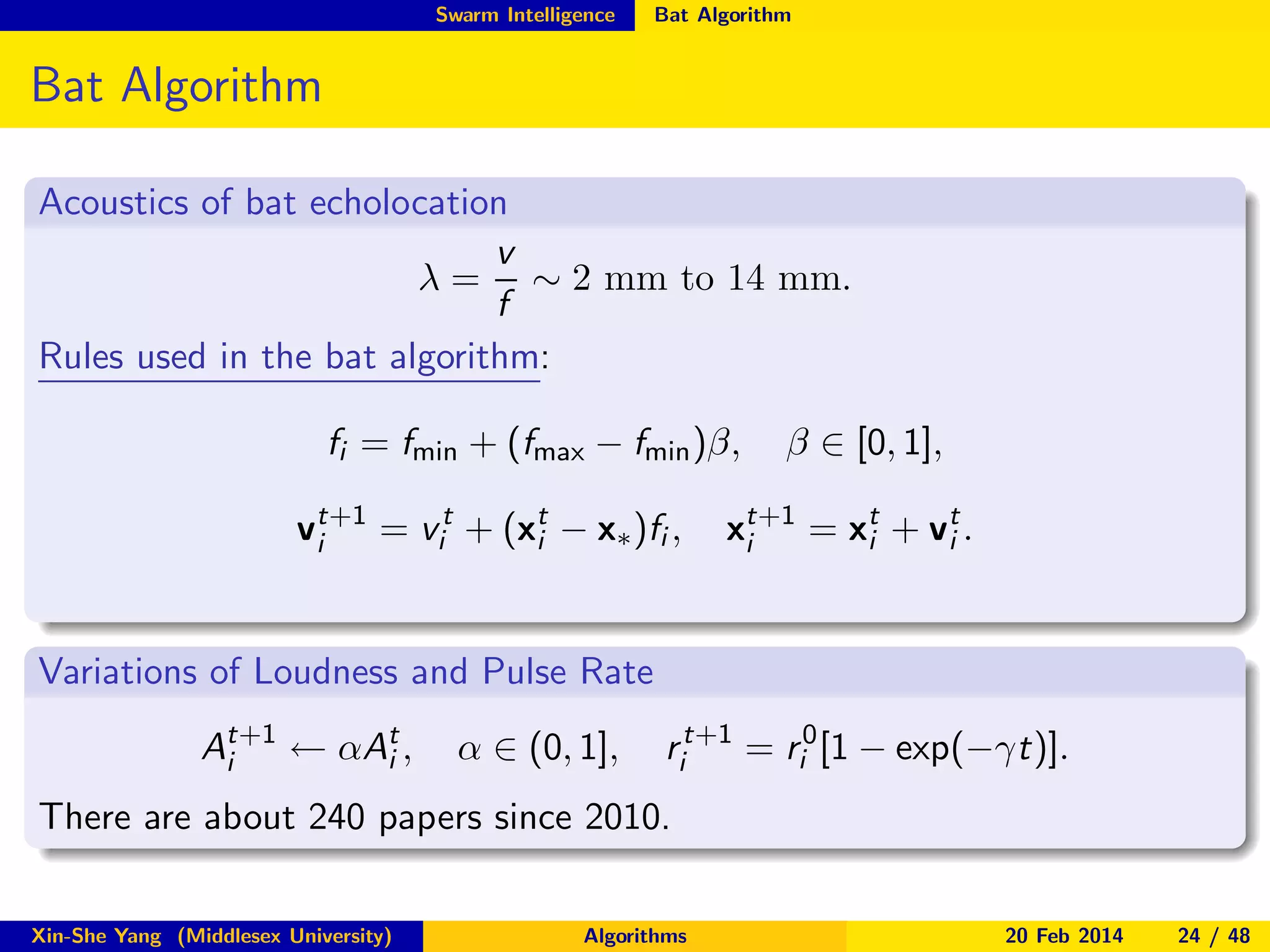 Swarm Intelligence

Bat Algorithm

Bat Algorithm
Acoustics of bat echolocation
v
λ = ∼ 2 mm to 14 mm.
f
Rules used in the bat algorithm:
fi = fmin + (fmax − fmin )β,
vt+1 = vit + (xt − x∗ )fi ,
i
i

β ∈ [0, 1],

xt+1 = xt + vt .
i
i
i

Variations of Loudness and Pulse Rate
At+1 ← αAt ,
i
i

α ∈ (0, 1],

rit+1 = ri0 [1 − exp(−γt)].

There are about 240 papers since 2010.
Xin-She Yang (Middlesex University)

Algorithms

20 Feb 2014

24 / 48

 