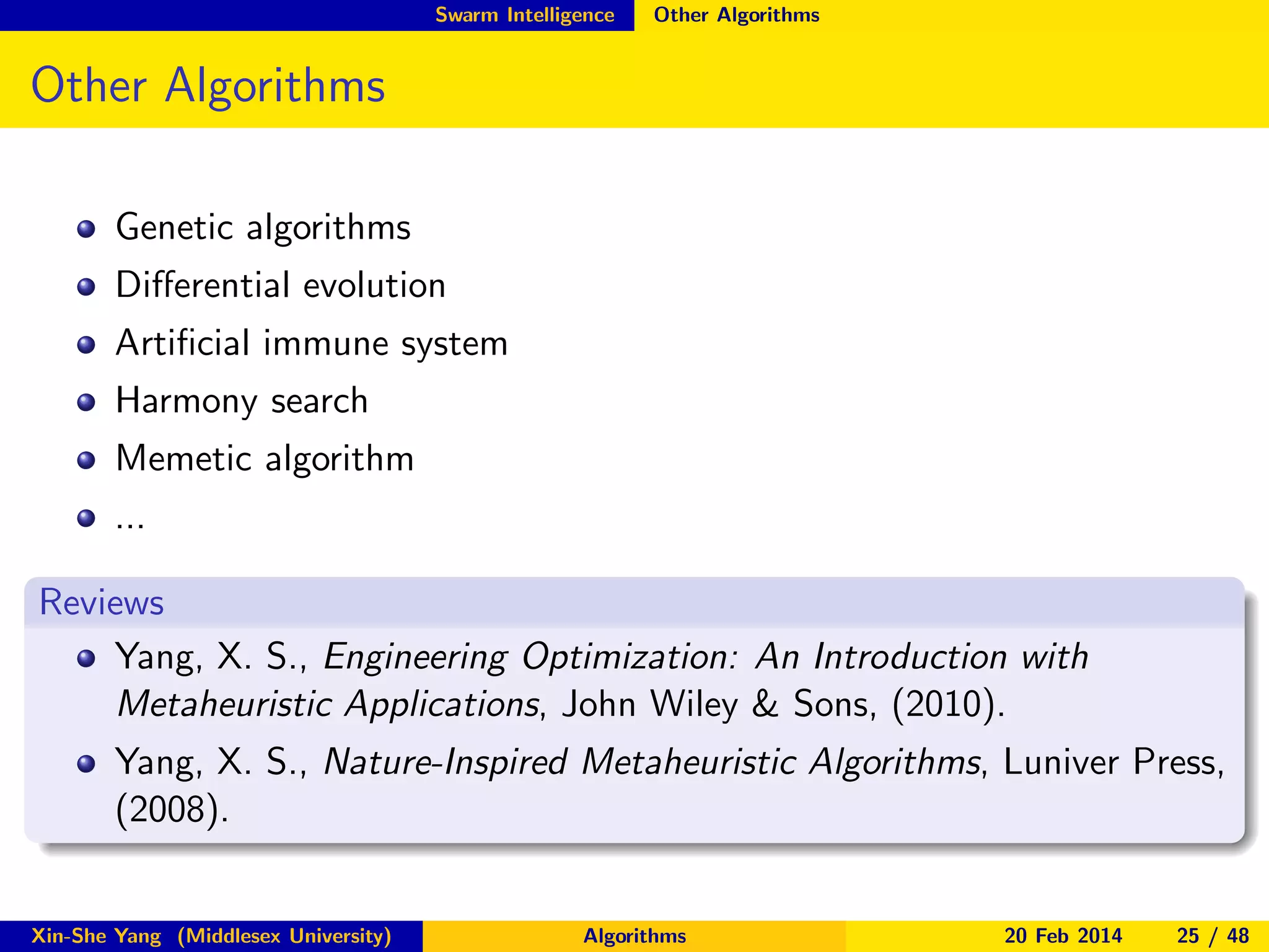 Swarm Intelligence

Other Algorithms

Other Algorithms
Genetic algorithms
Diﬀerential evolution
Artiﬁcial immune system
Harmony search
Memetic algorithm
...
Reviews
Yang, X. S., Engineering Optimization: An Introduction with
Metaheuristic Applications, John Wiley & Sons, (2010).
Yang, X. S., Nature-Inspired Metaheuristic Algorithms, Luniver Press,
(2008).

Xin-She Yang (Middlesex University)

Algorithms

20 Feb 2014

25 / 48

 