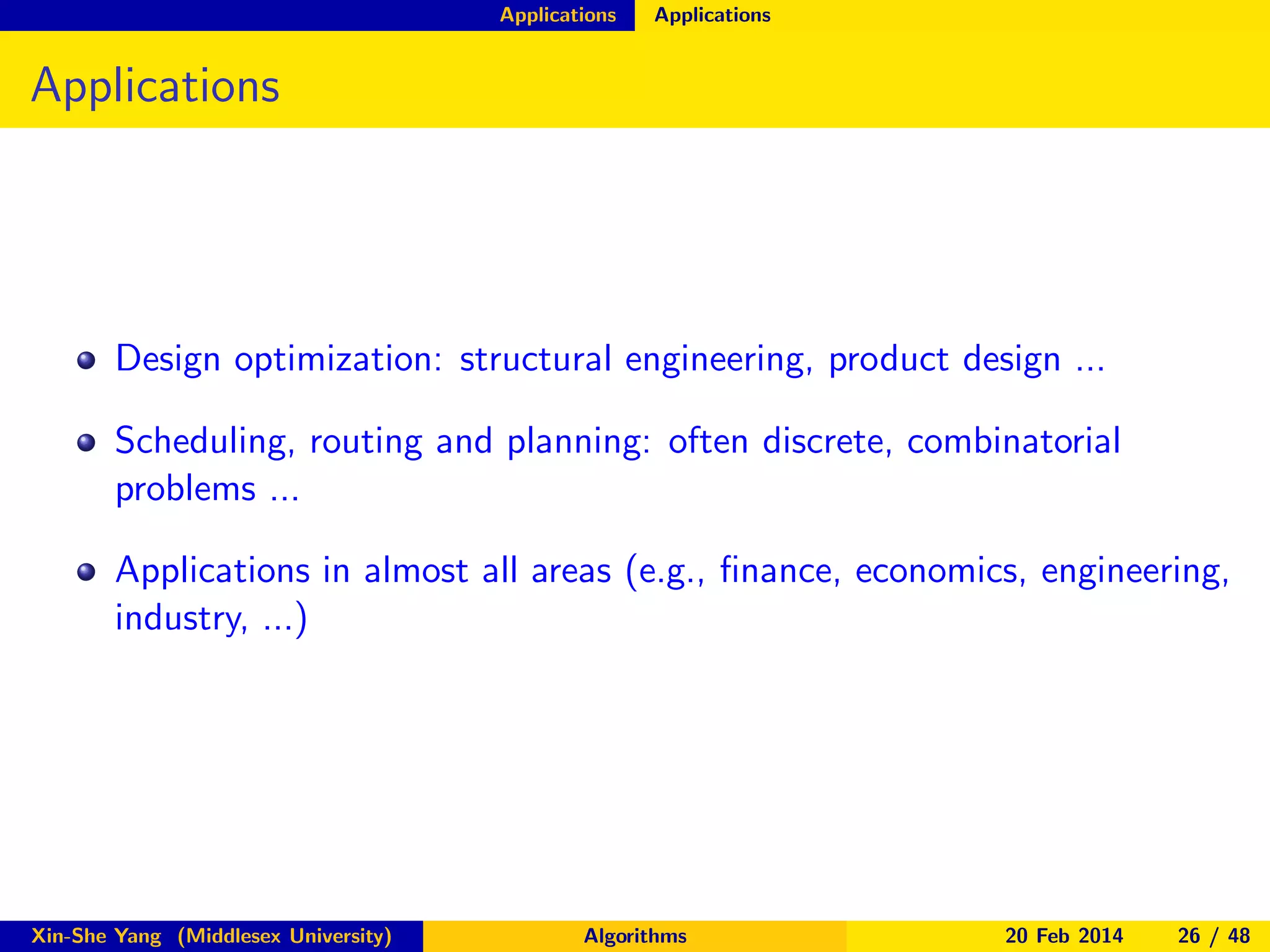 Applications

Applications

Applications

Design optimization: structural engineering, product design ...
Scheduling, routing and planning: often discrete, combinatorial
problems ...
Applications in almost all areas (e.g., ﬁnance, economics, engineering,
industry, ...)

Xin-She Yang (Middlesex University)

Algorithms

20 Feb 2014

26 / 48

 