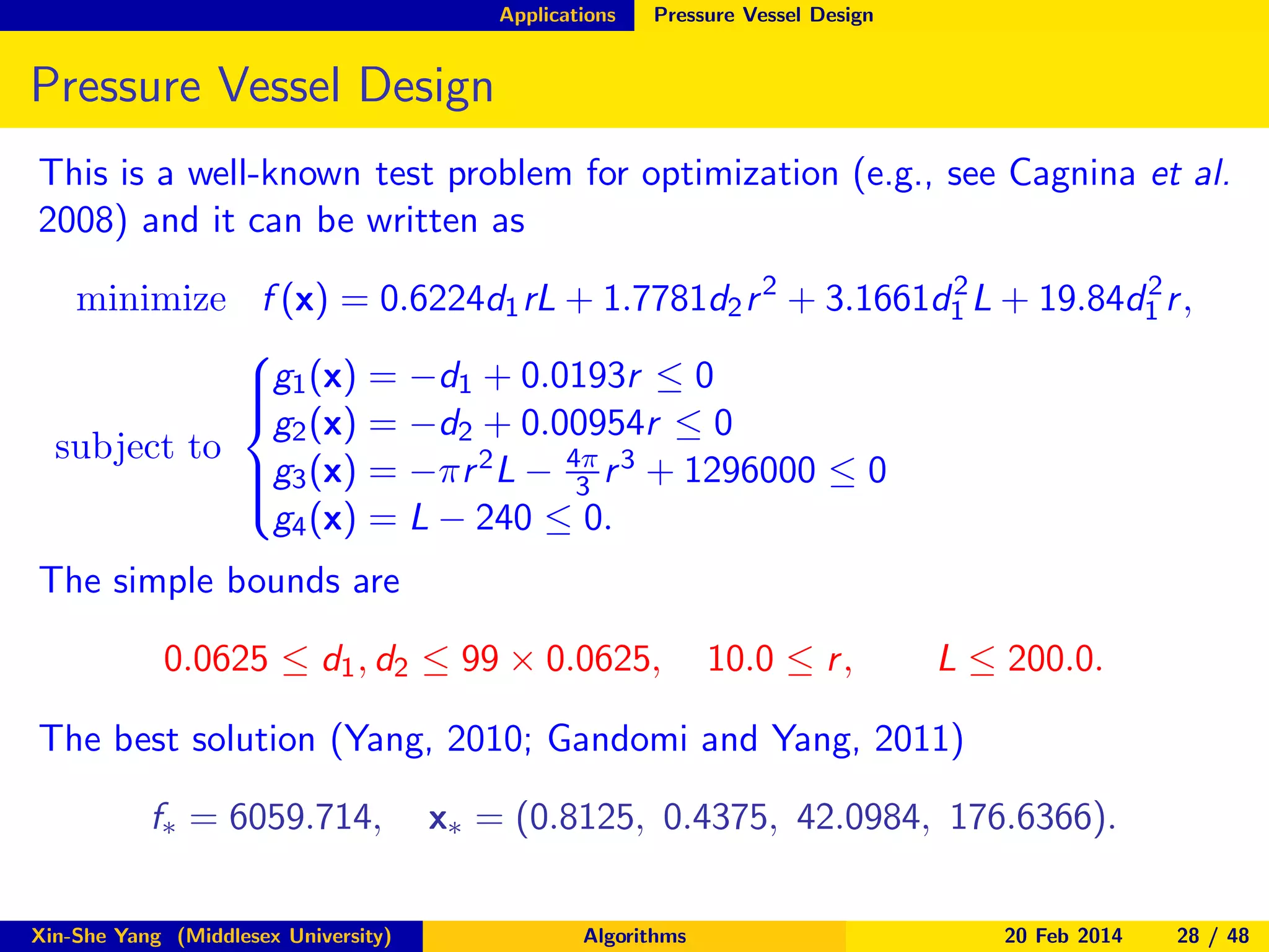 Applications

Pressure Vessel Design

Pressure Vessel Design
This is a well-known test problem for optimization (e.g., see Cagnina et al.
2008) and it can be written as
2
2
minimize f (x) = 0.6224d1 rL + 1.7781d2 r 2 + 3.1661d1 L + 19.84d1 r ,

g1 (x) = −d1 + 0.0193r ≤ 0


g2 (x) = −d2 + 0.00954r ≤ 0
subject to
g3 (x) = −πr 2 L − 4π r 3 + 1296000 ≤ 0

3

g4 (x) = L − 240 ≤ 0.

The simple bounds are

0.0625 ≤ d1 , d2 ≤ 99 × 0.0625,

10.0 ≤ r ,

L ≤ 200.0.

The best solution (Yang, 2010; Gandomi and Yang, 2011)
f∗ = 6059.714,
Xin-She Yang (Middlesex University)

x∗ = (0.8125, 0.4375, 42.0984, 176.6366).
Algorithms

20 Feb 2014

28 / 48

 