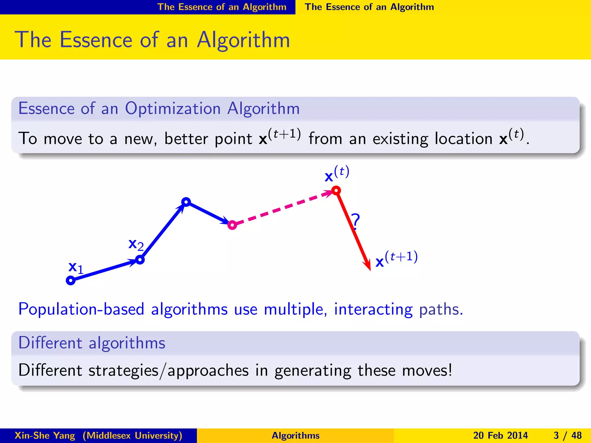 The Essence of an Algorithm

The Essence of an Algorithm

The Essence of an Algorithm
Essence of an Optimization Algorithm
To move to a new, better point x(t+1) from an existing location x(t) .
x(t)

?

x2

x(t+1)

x1

Population-based algorithms use multiple, interacting paths.
Diﬀerent algorithms
Diﬀerent strategies/approaches in generating these moves!

Xin-She Yang (Middlesex University)

Algorithms

20 Feb 2014

3 / 48

 