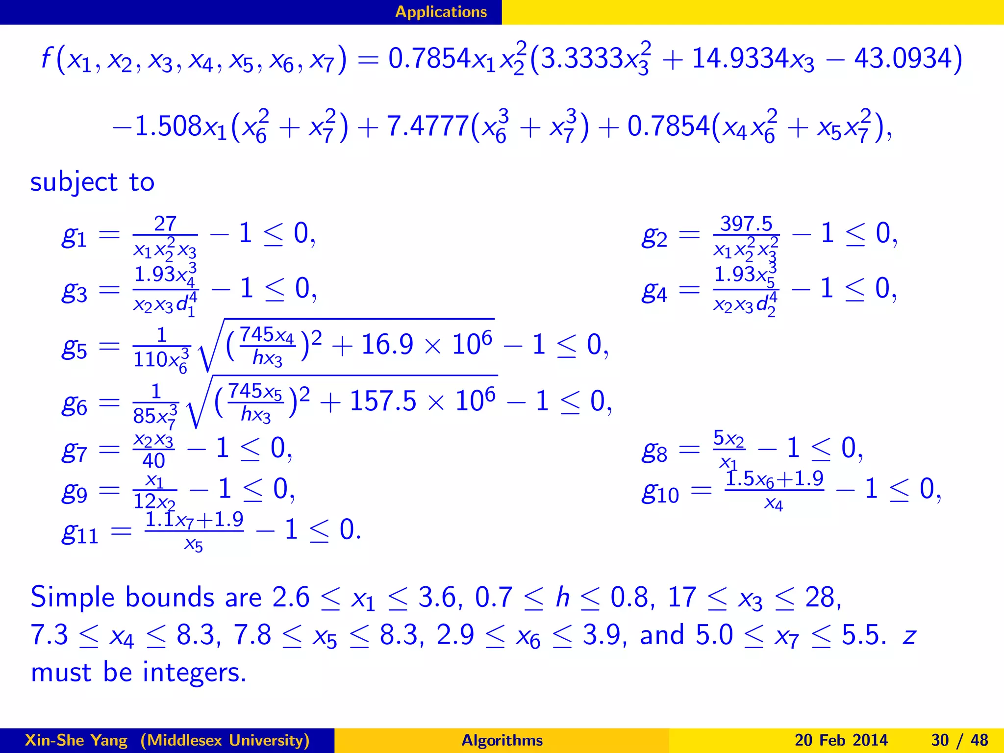 Applications

2
2
f (x1 , x2 , x3 , x4 , x5 , x6 , x7 ) = 0.7854x1 x2 (3.3333x3 + 14.9334x3 − 43.0934)
2
2
3
3
2
2
−1.508x1 (x6 + x7 ) + 7.4777(x6 + x7 ) + 0.7854(x4 x6 + x5 x7 ),

subject to
27
− 1 ≤ 0,
2
x1 x2 x3
3
1.93x
g3 = x x d4 − 1 ≤ 0,
4
2 3 1
1
g5 = 110x 3 ( 745x4 )2 + 16.9 × 106 − 1 ≤ 0,
hx3
6
745x5 2
1
g6 = 85x 3 ( hx3 ) + 157.5 × 106 − 1 ≤ 0,
7
2x
g7 = x403 − 1 ≤ 0,
x1
g9 = 12x2 − 1 ≤ 0,
7 +1.9
g11 = 1.1xx5
− 1 ≤ 0.

g1 =

g2 =
g4 =

397.5
2 2
x1 x2 x3
3
1.93x5
4
x2 x3 d2

− 1 ≤ 0,
− 1 ≤ 0,

g8 = 5x12 − 1 ≤ 0,
x
6 +1.9
g10 = 1.5xx4
− 1 ≤ 0,

Simple bounds are 2.6 ≤ x1 ≤ 3.6, 0.7 ≤ h ≤ 0.8, 17 ≤ x3 ≤ 28,
7.3 ≤ x4 ≤ 8.3, 7.8 ≤ x5 ≤ 8.3, 2.9 ≤ x6 ≤ 3.9, and 5.0 ≤ x7 ≤ 5.5. z
must be integers.
Xin-She Yang (Middlesex University)

Algorithms

20 Feb 2014

30 / 48

 