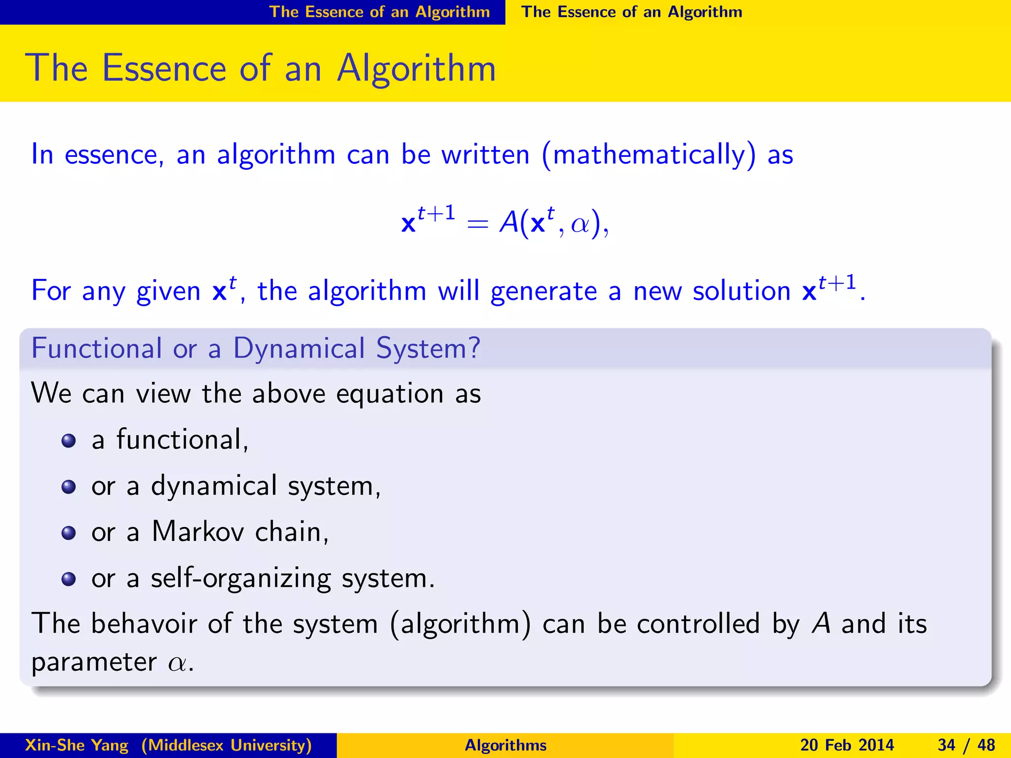 The Essence of an Algorithm

The Essence of an Algorithm

The Essence of an Algorithm
In essence, an algorithm can be written (mathematically) as
xt+1 = A(xt , α),
For any given xt , the algorithm will generate a new solution xt+1 .
Functional or a Dynamical System?
We can view the above equation as
a functional,
or a dynamical system,
or a Markov chain,
or a self-organizing system.
The behavoir of the system (algorithm) can be controlled by A and its
parameter α.
Xin-She Yang (Middlesex University)

Algorithms

20 Feb 2014

34 / 48

 