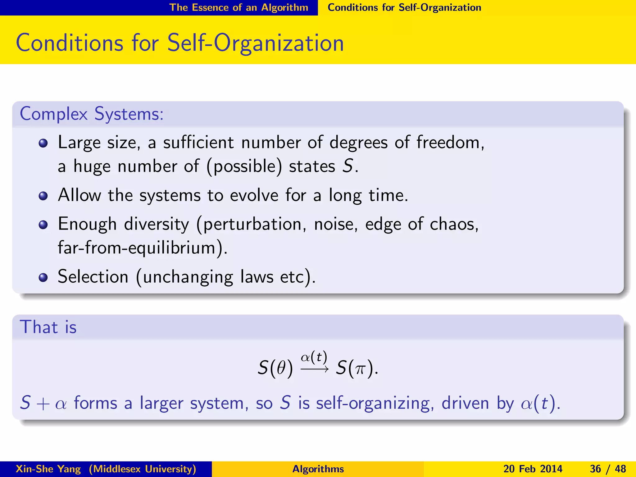The Essence of an Algorithm

Conditions for Self-Organization

Conditions for Self-Organization
Complex Systems:
Large size, a suﬃcient number of degrees of freedom,
a huge number of (possible) states S.
Allow the systems to evolve for a long time.
Enough diversity (perturbation, noise, edge of chaos,
far-from-equilibrium).
Selection (unchanging laws etc).
That is
α(t)

S(θ) −→ S(π).
S + α forms a larger system, so S is self-organizing, driven by α(t).

Xin-She Yang (Middlesex University)

Algorithms

20 Feb 2014

36 / 48

 