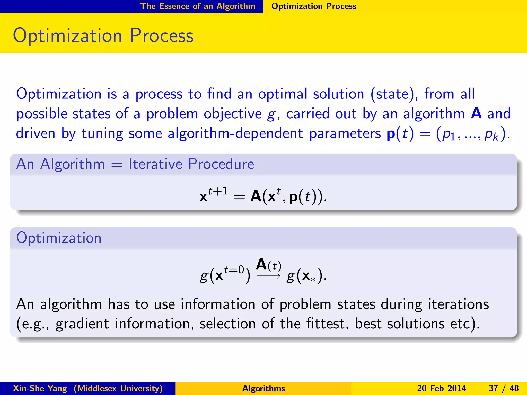 The Essence of an Algorithm

Optimization Process

Optimization Process
Optimization is a process to ﬁnd an optimal solution (state), from all
possible states of a problem objective g , carried out by an algorithm A and
driven by tuning some algorithm-dependent parameters p(t) = (p1 , ..., pk ).
An Algorithm = Iterative Procedure
xt+1 = A(xt , p(t)).
Optimization
A(t)
g (xt=0 ) −→ g (x∗ ).
An algorithm has to use information of problem states during iterations
(e.g., gradient information, selection of the ﬁttest, best solutions etc).

Xin-She Yang (Middlesex University)

Algorithms

20 Feb 2014

37 / 48

 