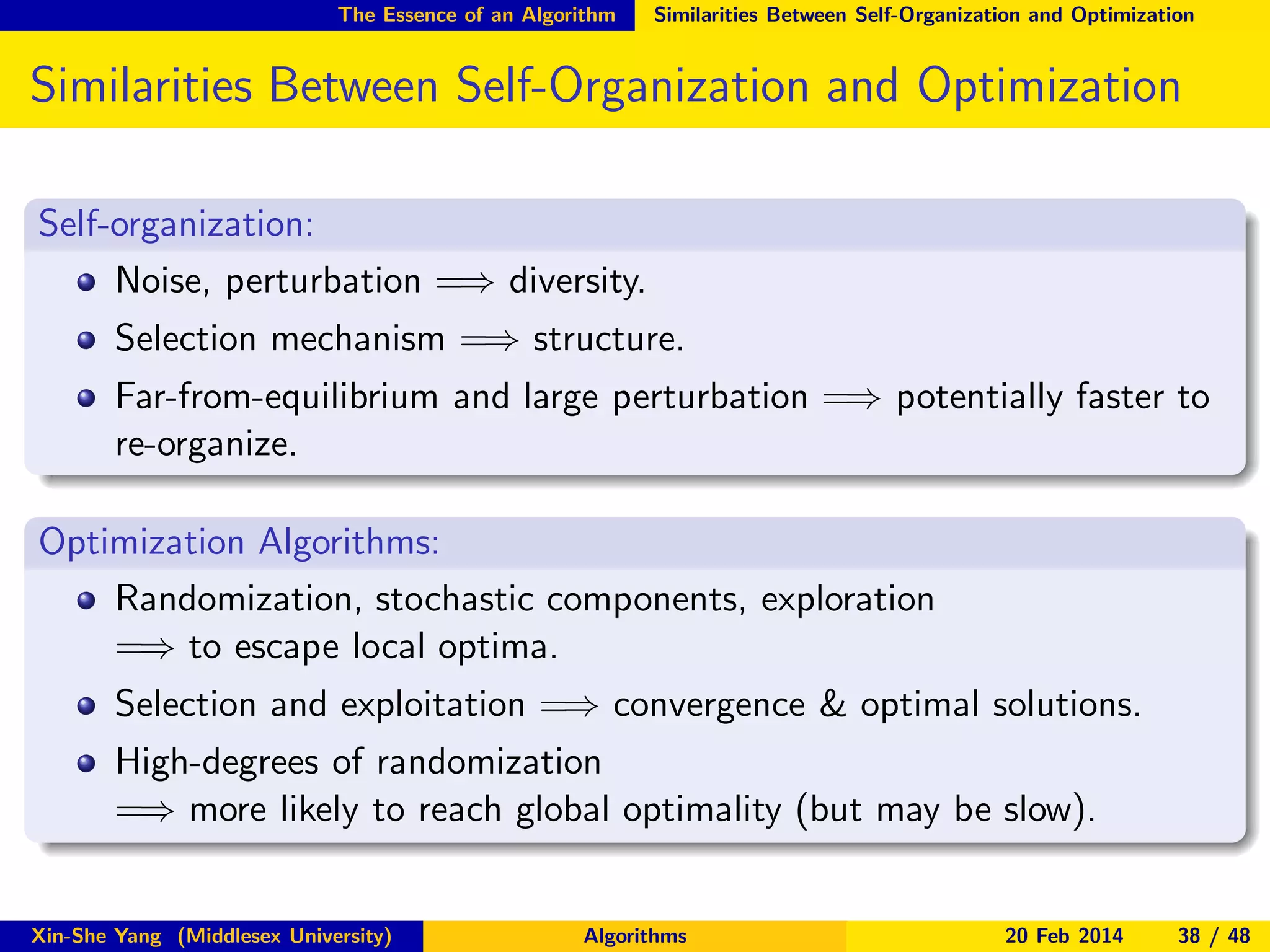 The Essence of an Algorithm

Similarities Between Self-Organization and Optimization

Similarities Between Self-Organization and Optimization
Self-organization:
Noise, perturbation =⇒ diversity.
Selection mechanism =⇒ structure.
Far-from-equilibrium and large perturbation =⇒ potentially faster to
re-organize.
Optimization Algorithms:
Randomization, stochastic components, exploration
=⇒ to escape local optima.
Selection and exploitation =⇒ convergence & optimal solutions.
High-degrees of randomization
=⇒ more likely to reach global optimality (but may be slow).

Xin-She Yang (Middlesex University)

Algorithms

20 Feb 2014

38 / 48

 