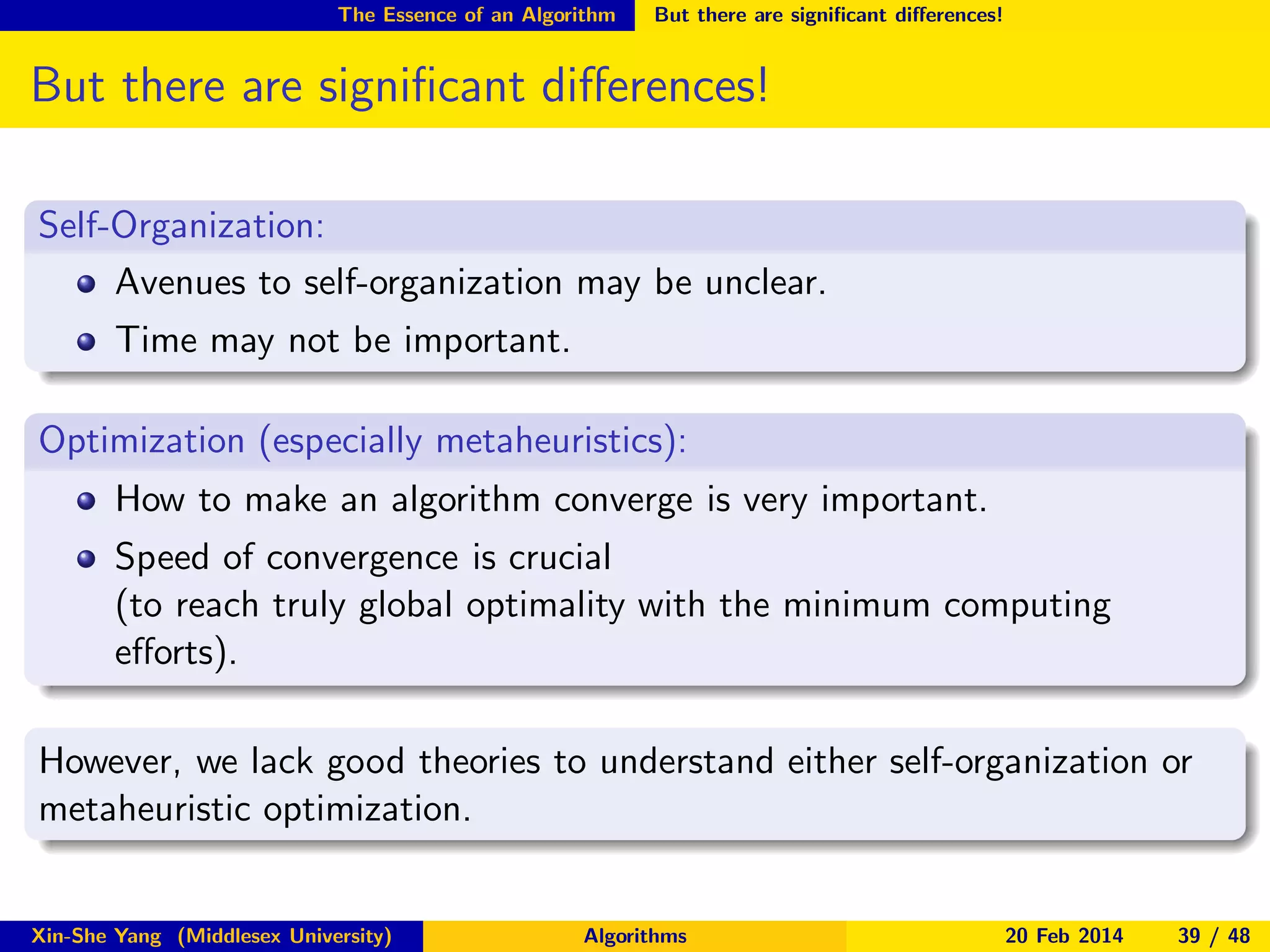The Essence of an Algorithm

But there are signiﬁcant diﬀerences!

But there are signiﬁcant diﬀerences!
Self-Organization:
Avenues to self-organization may be unclear.
Time may not be important.
Optimization (especially metaheuristics):
How to make an algorithm converge is very important.
Speed of convergence is crucial
(to reach truly global optimality with the minimum computing
eﬀorts).
However, we lack good theories to understand either self-organization or
metaheuristic optimization.

Xin-She Yang (Middlesex University)

Algorithms

20 Feb 2014

39 / 48

 