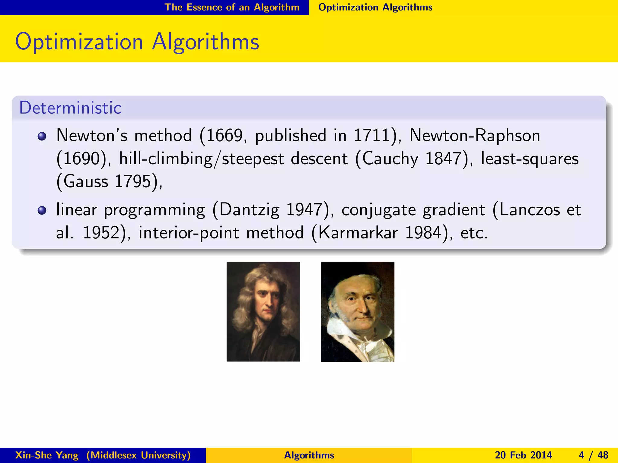 The Essence of an Algorithm

Optimization Algorithms

Optimization Algorithms
Deterministic
Newton’s method (1669, published in 1711), Newton-Raphson
(1690), hill-climbing/steepest descent (Cauchy 1847), least-squares
(Gauss 1795),
linear programming (Dantzig 1947), conjugate gradient (Lanczos et
al. 1952), interior-point method (Karmarkar 1984), etc.

Xin-She Yang (Middlesex University)

Algorithms

20 Feb 2014

4 / 48

 