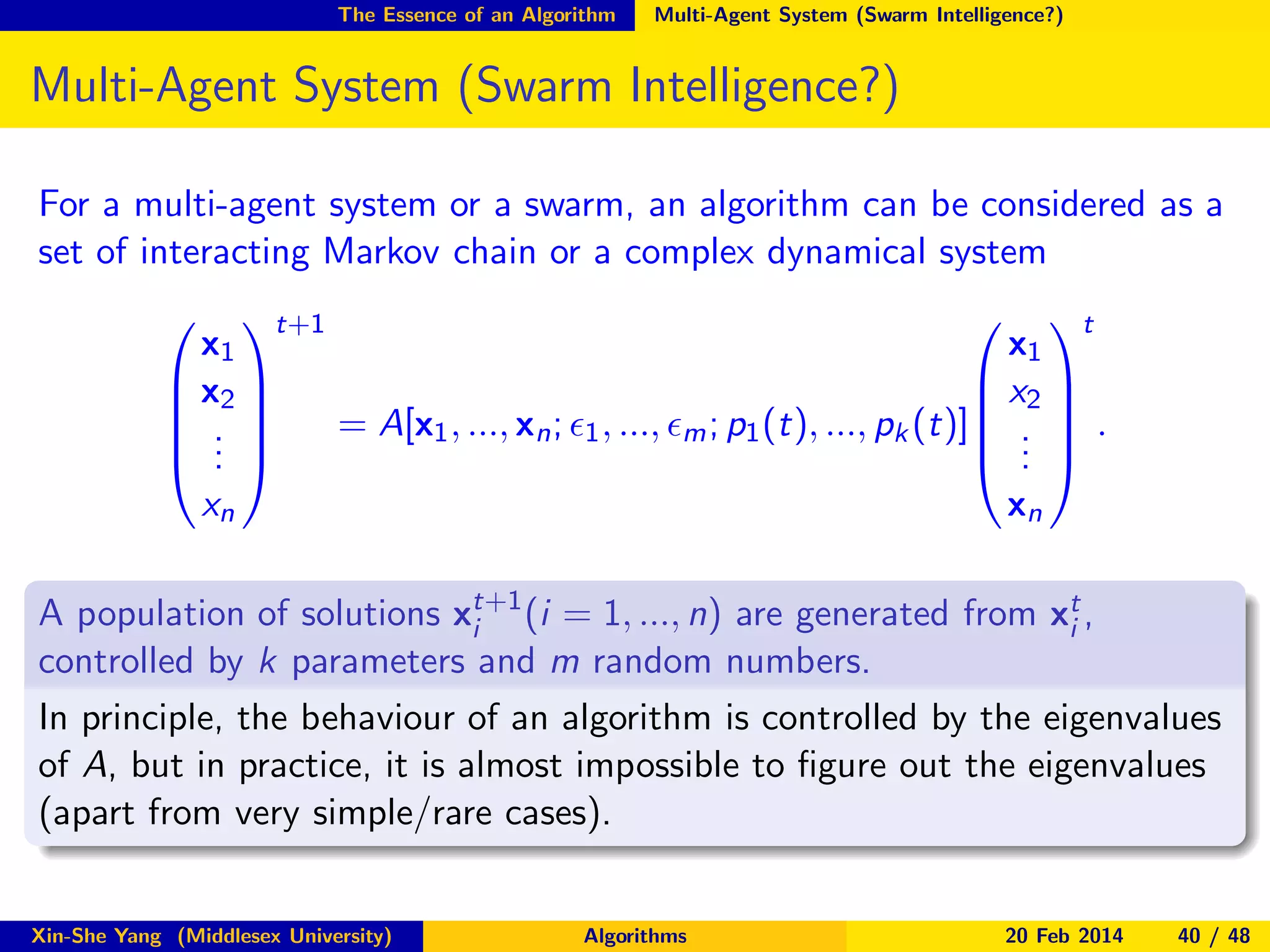 The Essence of an Algorithm

Multi-Agent System (Swarm Intelligence?)

Multi-Agent System (Swarm Intelligence?)
For a multi-agent system or a swarm, an algorithm can be considered as a
set of interacting Markov chain or a complex dynamical system
t+1
 t
x1
x1
 x2 
 x2 
 
 
= A[x1 , ..., xn ; ǫ1 , ..., ǫm ; p1 (t), ..., pk (t)] .  .
 . 
 . 
 . 
.
.


xn

xn

A population of solutions xt+1 (i = 1, ..., n) are generated from xt ,
i
i
controlled by k parameters and m random numbers.
In principle, the behaviour of an algorithm is controlled by the eigenvalues
of A, but in practice, it is almost impossible to ﬁgure out the eigenvalues
(apart from very simple/rare cases).
Xin-She Yang (Middlesex University)

Algorithms

20 Feb 2014

40 / 48

 