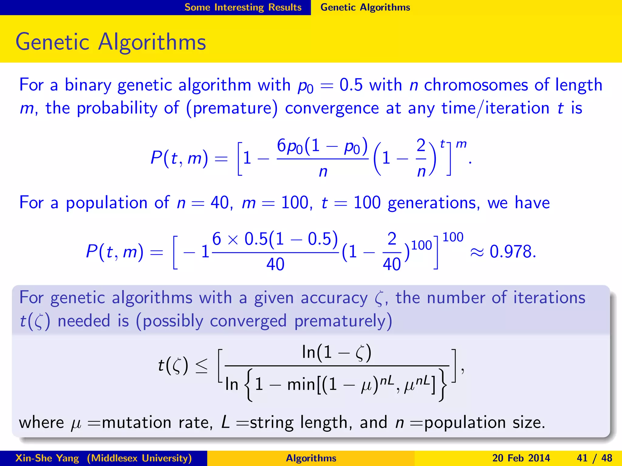 Some Interesting Results

Genetic Algorithms

Genetic Algorithms
For a binary genetic algorithm with p0 = 0.5 with n chromosomes of length
m, the probability of (premature) convergence at any time/iteration t is
P(t, m) = 1 −

2
6p0 (1 − p0 )
1−
n
n

t m

.

For a population of n = 40, m = 100, t = 100 generations, we have
P(t, m) = − 1

6 × 0.5(1 − 0.5)
2
(1 − )100
40
40

100

≈ 0.978.

For genetic algorithms with a given accuracy ζ, the number of iterations
t(ζ) needed is (possibly converged prematurely)
t(ζ) ≤

ln(1 − ζ)
ln 1 − min[(1 − µ)nL , µnL ]

,

where µ =mutation rate, L =string length, and n =population size.
Xin-She Yang (Middlesex University)

Algorithms

20 Feb 2014

41 / 48

 