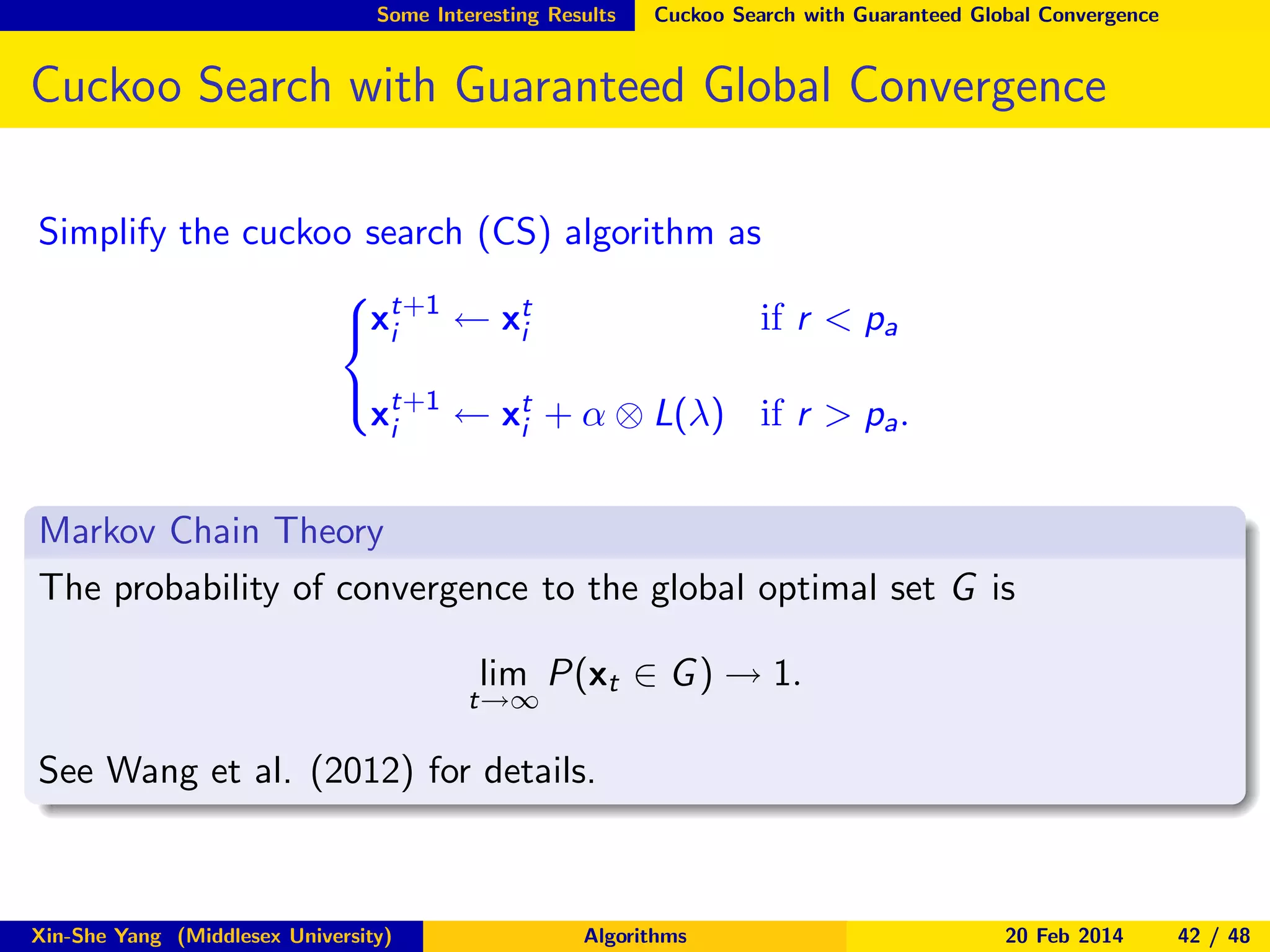 Some Interesting Results

Cuckoo Search with Guaranteed Global Convergence

Cuckoo Search with Guaranteed Global Convergence
Simplify the cuckoo search (CS) algorithm as
 t+1
if r < pa
xi ← xt
i

 t+1
xi ← xt + α ⊗ L(λ) if r > pa .
i

Markov Chain Theory
The probability of convergence to the global optimal set G is
lim P(xt ∈ G ) → 1.

t→∞

See Wang et al. (2012) for details.

Xin-She Yang (Middlesex University)

Algorithms

20 Feb 2014

42 / 48

 