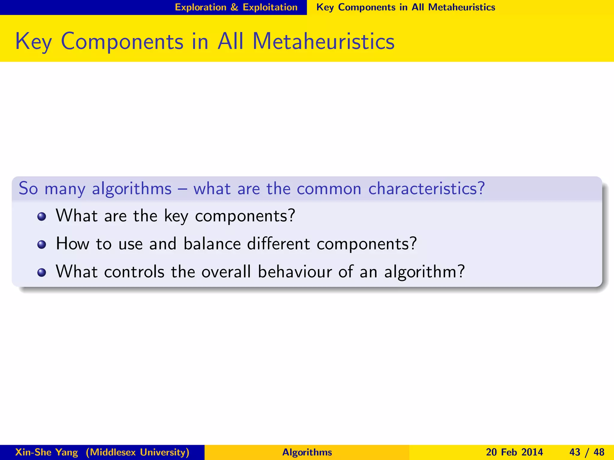 Exploration & Exploitation

Key Components in All Metaheuristics

Key Components in All Metaheuristics

So many algorithms – what are the common characteristics?
What are the key components?
How to use and balance diﬀerent components?
What controls the overall behaviour of an algorithm?

Xin-She Yang (Middlesex University)

Algorithms

20 Feb 2014

43 / 48

 