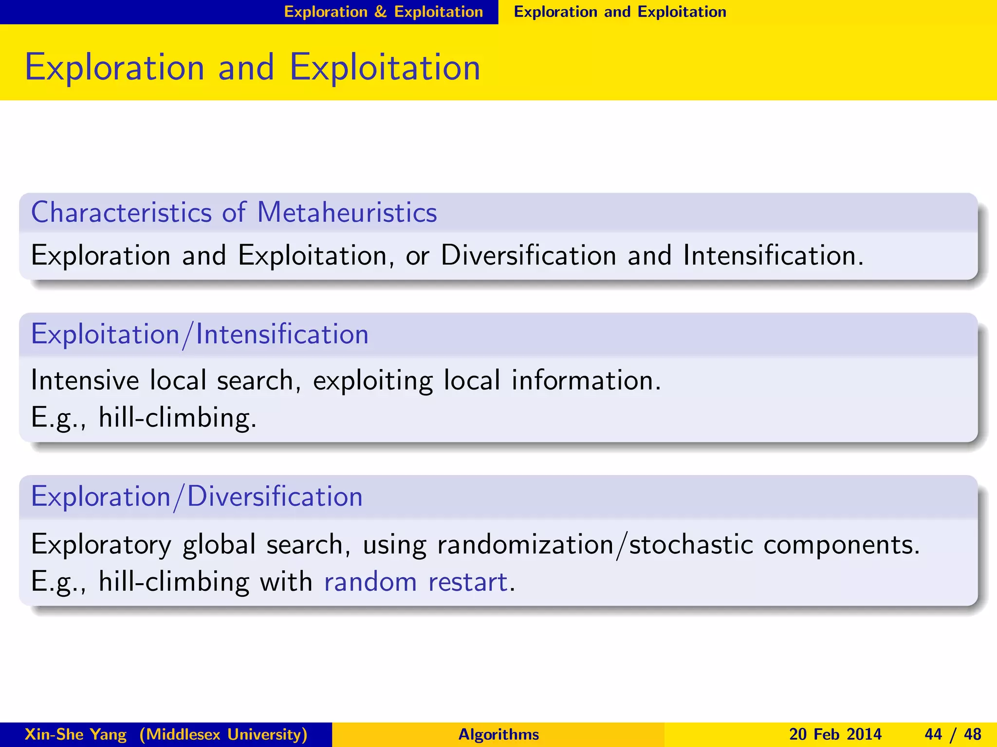 Exploration & Exploitation

Exploration and Exploitation

Exploration and Exploitation

Characteristics of Metaheuristics
Exploration and Exploitation, or Diversiﬁcation and Intensiﬁcation.
Exploitation/Intensiﬁcation
Intensive local search, exploiting local information.
E.g., hill-climbing.
Exploration/Diversiﬁcation
Exploratory global search, using randomization/stochastic components.
E.g., hill-climbing with random restart.

Xin-She Yang (Middlesex University)

Algorithms

20 Feb 2014

44 / 48

 