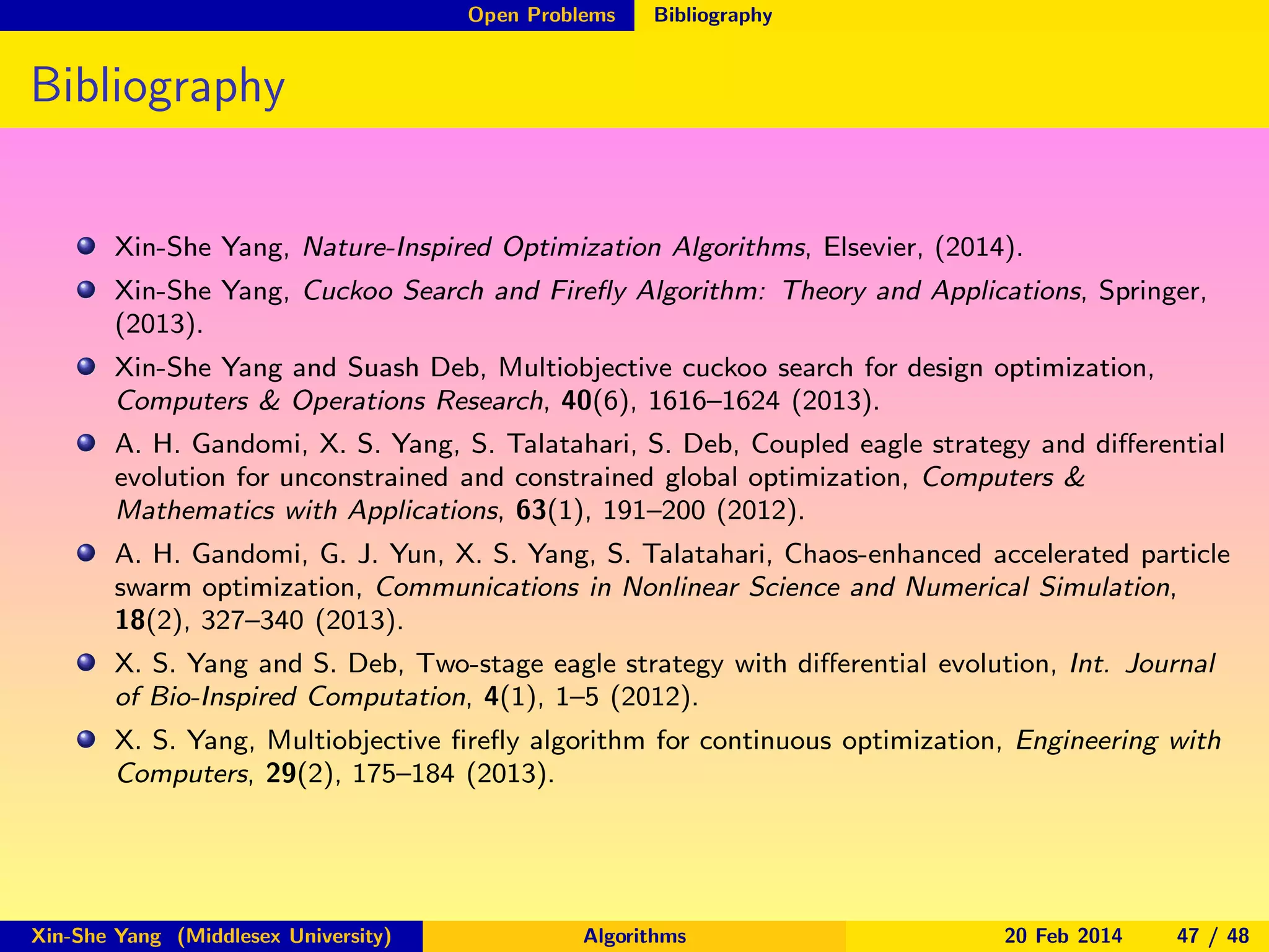 Open Problems

Bibliography

Bibliography
Xin-She Yang, Nature-Inspired Optimization Algorithms, Elsevier, (2014).
Xin-She Yang, Cuckoo Search and Fireﬂy Algorithm: Theory and Applications, Springer,
(2013).
Xin-She Yang and Suash Deb, Multiobjective cuckoo search for design optimization,
Computers & Operations Research, 40(6), 1616–1624 (2013).
A. H. Gandomi, X. S. Yang, S. Talatahari, S. Deb, Coupled eagle strategy and diﬀerential
evolution for unconstrained and constrained global optimization, Computers &
Mathematics with Applications, 63(1), 191–200 (2012).
A. H. Gandomi, G. J. Yun, X. S. Yang, S. Talatahari, Chaos-enhanced accelerated particle
swarm optimization, Communications in Nonlinear Science and Numerical Simulation,
18(2), 327–340 (2013).
X. S. Yang and S. Deb, Two-stage eagle strategy with diﬀerential evolution, Int. Journal
of Bio-Inspired Computation, 4(1), 1–5 (2012).
X. S. Yang, Multiobjective ﬁreﬂy algorithm for continuous optimization, Engineering with
Computers, 29(2), 175–184 (2013).

Xin-She Yang (Middlesex University)

Algorithms

20 Feb 2014

47 / 48

 