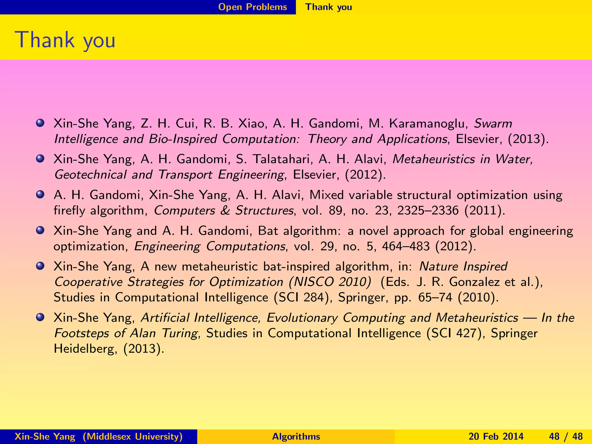 Open Problems

Thank you

Thank you

Xin-She Yang, Z. H. Cui, R. B. Xiao, A. H. Gandomi, M. Karamanoglu, Swarm
Intelligence and Bio-Inspired Computation: Theory and Applications, Elsevier, (2013).
Xin-She Yang, A. H. Gandomi, S. Talatahari, A. H. Alavi, Metaheuristics in Water,
Geotechnical and Transport Engineering, Elsevier, (2012).
A. H. Gandomi, Xin-She Yang, A. H. Alavi, Mixed variable structural optimization using
ﬁreﬂy algorithm, Computers & Structures, vol. 89, no. 23, 2325–2336 (2011).
Xin-She Yang and A. H. Gandomi, Bat algorithm: a novel approach for global engineering
optimization, Engineering Computations, vol. 29, no. 5, 464–483 (2012).
Xin-She Yang, A new metaheuristic bat-inspired algorithm, in: Nature Inspired
Cooperative Strategies for Optimization (NISCO 2010) (Eds. J. R. Gonzalez et al.),
Studies in Computational Intelligence (SCI 284), Springer, pp. 65–74 (2010).
Xin-She Yang, Artiﬁcial Intelligence, Evolutionary Computing and Metaheuristics — In the
Footsteps of Alan Turing, Studies in Computational Intelligence (SCI 427), Springer
Heidelberg, (2013).

Xin-She Yang (Middlesex University)

Algorithms

20 Feb 2014

48 / 48

 