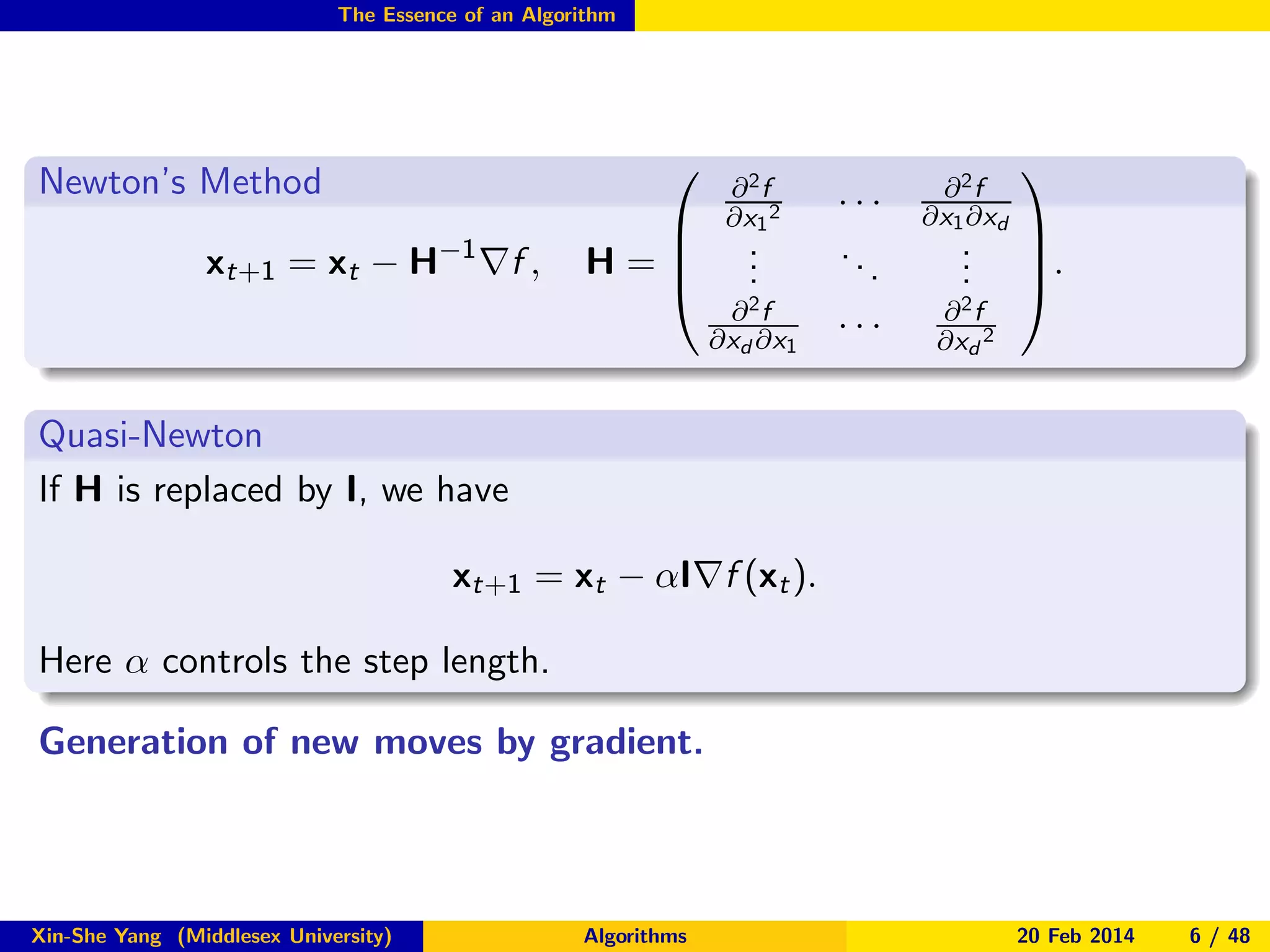 The Essence of an Algorithm

Newton’s Method



xt+1 = xt − H−1 ∇f ,


H=


∂2f
∂x1 2

.
.
.

∂2f
∂xd ∂x1

···
..
.
···

∂2f
∂x1 ∂xd

.
.
.

∂2f
∂xd 2




.


Quasi-Newton
If H is replaced by I, we have
xt+1 = xt − αI∇f (xt ).
Here α controls the step length.
Generation of new moves by gradient.

Xin-She Yang (Middlesex University)

Algorithms

20 Feb 2014

6 / 48

 