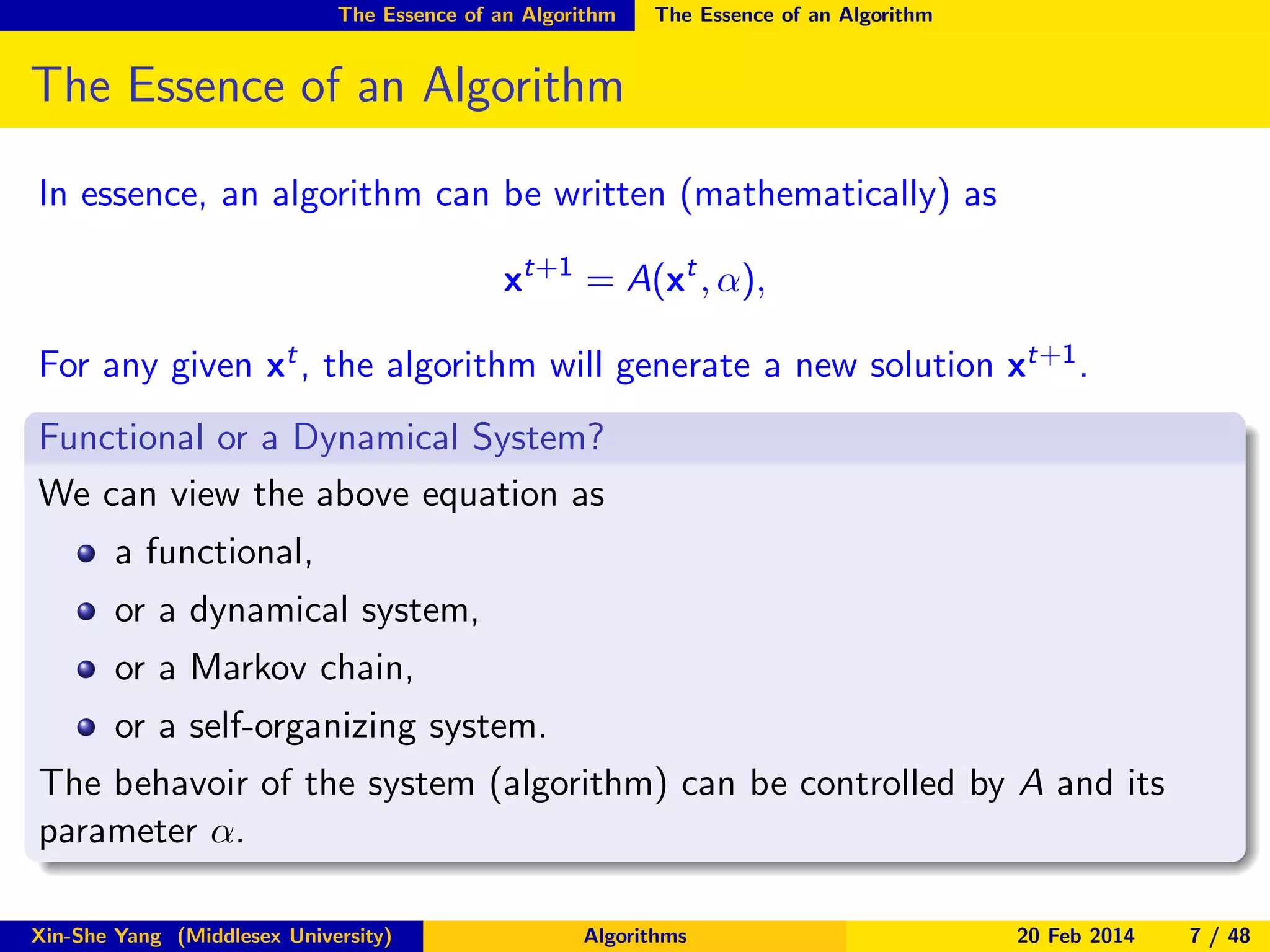 The Essence of an Algorithm

The Essence of an Algorithm

The Essence of an Algorithm
In essence, an algorithm can be written (mathematically) as
xt+1 = A(xt , α),
For any given xt , the algorithm will generate a new solution xt+1 .
Functional or a Dynamical System?
We can view the above equation as
a functional,
or a dynamical system,
or a Markov chain,
or a self-organizing system.
The behavoir of the system (algorithm) can be controlled by A and its
parameter α.
Xin-She Yang (Middlesex University)

Algorithms

20 Feb 2014

7 / 48

 